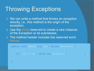 Throwing Exceptions
 We can write a method that throws an exception
directly, i.e., this method is the origin of the
exception.
 Use the throw reserved to create a new instance
of the Exception or its subclasses.
 The method header includes the reserved word
throws.
public void doWork(int num) throws Exception {
. . .
if (num != val) throw new Exception("Invalid val");
. . .
}
 