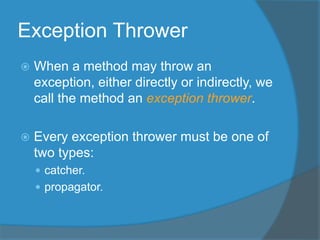 Exception Thrower
 When a method may throw an
exception, either directly or indirectly, we
call the method an exception thrower.
 Every exception thrower must be one of
two types:
 catcher.
 propagator.
 