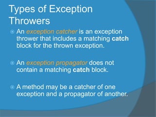 Types of Exception
Throwers
 An exception catcher is an exception
thrower that includes a matching catch
block for the thrown exception.
 An exception propagator does not
contain a matching catch block.
 A method may be a catcher of one
exception and a propagator of another.
 