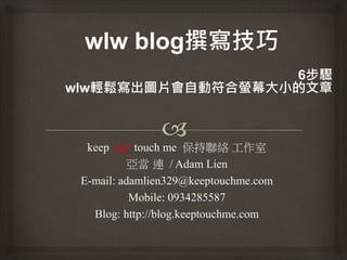 keep “in” touch me 保持聯絡 工作室
亞當 連 / Adam Lien
E-mail: adamlien329@keeptouchme.com
Mobile: 0934285587
Blog: http://blog.keeptouchme.com
 