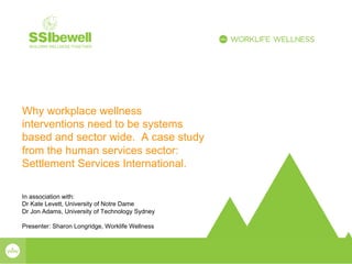 Why workplace wellness
interventions need to be systems
based and sector wide. A case study
from the human services sector:
Settlement Services International.
In association with:
Dr Kate Levett, University of Notre Dame
Dr Jon Adams, University of Technology Sydney
Presenter: Sharon Longridge, Worklife Wellness
 