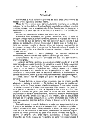 10
3
Obsessão
Penetrámos o mais espaçoso aposento da casa, onde uma senhora de
aspecto juvenil repousava abatida e insone.
Moça de vinte e cinco anos, aproximadamente, mostrava no semblante
torturado harmoniosa beleza. O rosto delicado parecia haver saido de uma tela
preciosa, todavia, com a suavidade das linhas fisionômicas contrastavam a
inquietação e o pavor dos olhos escuros e o abandono dos cabelos em
desalinho.
Ao lado dela, descansava outra mulher, sem o veículo físico.
Recostada num travesseiro de grandes dimensões, dava a idéia de
proteger a moça indiscutivelmente enferma, contudo, a vaguidão do olhar e o
halo obscuro de que se cercava, não nos deixavam dúvida quanto à sua
posição de desequilíbrio interior. Conservava a destra sobre a medula alon-
gada da senhora vencida e doente, como se quisesse controlar-lhe as
impressões nervosas, e fios cinzentos que lhe fluíam da cabeça, à maneira de
tentáculos dum polvo, envolviam-lhe o centro coronário, obliterando-lhe os
núcleos de força.
Indiferentes ambas à nossa presença, foi possível observá-las
atentamente, identificando-se-lhes a posição de verdugo e de vítima.
Arrancando-nos da indagação silenciosa em que nos demorávamos,
Clarêncio explicou:
— A jovem senhora é Zulmira, a segunda orientadora deste lar, e a irmã
desencarnada que presentemente lhe vampiriza o corpo é Odila, a primeira
esposa de Amaro e mãezinha de Evelina, dolorosamente transfigurada pelo
ciúme a que se recolheu. Empenhada em combater aquela que considera
inimiga, imanta-se a ela, através do veículo perispirítico, na região cerebral,
dominando a complicada rede de estímulos nervosos e influenciando os
centros metabólicos, com o que lhe altera profundamente a paisagem orgânica.
— Mas, porque não há reação por parte da perseguida? — inquiri,
perplexo.
— Porque Zulmira, a nossa amiga encarnada, caiu no mesmo padrão
vibratório — aclarou o instrutor. — Ela também se devotou ao marido com
egoísmo aviltante. Amaro sempre foi pai afetuosíssimo. O matrimônio anterior
deixou-lhe um casal de filhinhos, mas o pequeno Júlio, formosa criança de oito
anos, perdeu a existência no mar. A segunda mulher nunca suportou, sem
mágoa, o carinho do genitor para com os órfãos de mãe. Revoltava-se,
choramingava e doía-se constantemente, diante das menores manifestações
de ternura paternal, entrelaçando-se, por isso mesmo, com as desvairadas
energias da irresignada companheira de Amaro, arrebatada pela morte. Em
suas preocupações doentias, Zulmira chegou a desejar a morte de uma das
crianças.
Pretendia possuir o coração do homem amado, com absoluto exclusivismo.
E porque as atenções de Amaro se concentravam particularmente sobre o
menino, muitas vezes emitiu silenciosamente o anseio de vê-lo afogar-se na
praia em que se banhavam. Certa manhã, custodiando os enteados, separou
Evelina do irmão, permitindo ao petiz mais ampla incursão nas águas. O
objetivo foi atingido. Uma onda rápida surpreendeu o miúdo banhista,
arrojando-o ao fundo. Incapaz de reequilibrar-se. Júlio voltou cadaverizado à
 
