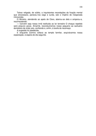 100
Talvez religada, de súbito, a inquietantes recordações da fixação mental
que atravessara, pareceu-nos cega e surda, sob o império de inesperada
introversão.
O Ministro, atendendo ao apelo de Clara, abeirou-se dela e amparou-a,
recomendando:
— Convém seja nossa irmã restituida ao lar terrestre O choque repetido
será prejuízo grave. Amanhã, reconduziremos nosso pequeno ao santuário
doméstico de onde veio, confiando-o, enfim, à tarefa do recomeço.
A sugestão foi obedecida.
E enquanto Zulmira voltava ao templo familiar, arquivávamos nossa
expectação, à espera do dia seguinte.
 