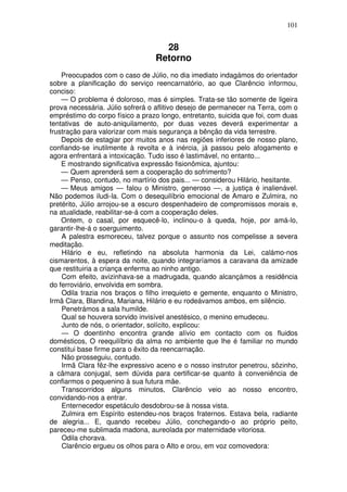 101
28
Retorno
Preocupados com o caso de Júlio, no dia imediato indagámos do orientador
sobre a planificação do serviço reencarnatório, ao que Clarêncio informou,
conciso:
— O problema é doloroso, mas é simples. Trata-se tão somente de ligeira
prova necessária. Júlio sofrerá o aflitivo desejo de permanecer na Terra, com o
empréstimo do corpo físico a prazo longo, entretanto, suicida que foi, com duas
tentativas de auto-aniquilamento, por duas vezes deverá experimentar a
frustração para valorizar com mais segurança a bênção da vida terrestre.
Depois de estagiar por muitos anos nas regiões inferiores de nosso plano,
confiando-se inutilmente à revolta e à inércia, já passou pelo afogamento e
agora enfrentará a intoxicação. Tudo isso é lastimável, no entanto...
E mostrando significativa expressão fisionômica, ajuntou:
— Quem aprenderá sem a cooperação do sofrimento?
— Penso, contudo, no martírio dos pais... — considerou Hilário, hesitante.
— Meus amigos — falou o Ministro, generoso —, a justiça é inalienável.
Não podemos iludi-la. Com o desequilíbrio emocional de Amaro e Zulmira, no
pretérito, Júlio arrojou-se a escuro despenhadeiro de compromissos morais e,
na atualidade, reabilitar-se-á com a cooperação deles.
Ontem, o casal, por esquecê-lo, inclinou-o à queda, hoje, por amá-lo,
garantir-lhe-á o soerguimento.
A palestra esmoreceu, talvez porque o assunto nos compelisse a severa
meditação.
Hilário e eu, refletindo na absoluta harmonia da Lei, calámo-nos
cismarentos, à espera da noite, quando integraríamos a caravana da amizade
que restituiria a criança enferma ao ninho antigo.
Com efeito, avizinhava-se a madrugada, quando alcançámos a residência
do ferroviário, envolvida em sombra.
Odila trazia nos braços o filho irrequieto e gemente, enquanto o Ministro,
Irmã Clara, Blandina, Mariana, Hilário e eu rodeávamos ambos, em silêncio.
Penetrámos a sala humilde.
Qual se houvera sorvido invisível anestésico, o menino emudeceu.
Junto de nós, o orientador, solícito, explicou:
— O doentinho encontra grande alívio em contacto com os fluidos
domésticos, O reequilíbrio da alma no ambiente que lhe é familiar no mundo
constitui base firme para o êxito da reencarnação.
Não prosseguiu, contudo.
Irmã Clara fêz-lhe expressivo aceno e o nosso instrutor penetrou, sôzinho,
a câmara conjugal, sem dúvida para certificar-se quanto à conveniência de
confiarmos o pequenino à sua futura mãe.
Transcorridos alguns minutos, Clarêncio veio ao nosso encontro,
convidando-nos a entrar.
Enternecedor espetáculo desdobrou-se à nossa vista.
Zulmira em Espírito estendeu-nos braços fraternos. Estava bela, radiante
de alegria... E, quando recebeu Júlio, conchegando-o ao próprio peito,
pareceu-me sublimada madona, aureolada por maternidade vitoriosa.
Odila chorava.
Clarêncio ergueu os olhos para o Alto e orou, em voz comovedora:
 
