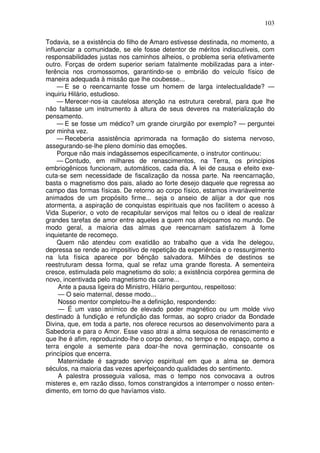 103
Todavia, se a existência do filho de Amaro estivesse destinada, no momento, a
influenciar a comunidade, se ele fosse detentor de méritos indiscutíveis, com
responsabilidades justas nos caminhos alheios, o problema seria efetivamente
outro. Forças de ordem superior seriam fatalmente mobilizadas para a inter-
ferência nos cromossomos, garantindo-se o embrião do veículo físico de
maneira adequada à missão que lhe coubesse...
— E se o reencarnante fosse um homem de larga intelectualidade? —
inquiriu Hilário, estudioso.
— Merecer-nos-ia cautelosa atenção na estrutura cerebral, para que lhe
não faltasse um instrumento à altura de seus deveres na materialização do
pensamento.
— E se fosse um médico? um grande cirurgião por exemplo? — perguntei
por minha vez.
— Receberia assistência aprimorada na formação do sistema nervoso,
assegurando-se-lhe pleno domínio das emoções.
Porque não mais indagássemos especificamente, o instrutor continuou:
— Contudo, em milhares de renascimentos, na Terra, os princípios
embriogênicos funcionam, automáticos, cada dia. A lei de causa e efeito exe-
cuta-se sem necessidade de fiscalização da nossa parte. Na reencarnação,
basta o magnetismo dos pais, aliado ao forte desejo daquele que regressa ao
campo das formas físicas. De retorno ao corpo físico, estamos invariàvelmente
animados de um propósito firme... seja o anseio de alijar a dor que nos
atormenta, a aspiração de conquistas espirituais que nos facilitem o acesso à
Vida Superior, o voto de recapitular serviços mal feitos ou o ideal de realizar
grandes tarefas de amor entre aqueles a quem nos afeiçoamos no mundo. De
modo geral, a maioria das almas que reencarnam satisfazem à fome
inquietante de recomeço.
Quem não atendeu com exatidão ao trabalho que a vida lhe delegou,
depressa se rende ao impositivo de repetição da experiência e o ressurgimento
na luta física aparece por bênção salvadora. Milhões de destinos se
reestruturam dessa forma, qual se refaz uma grande floresta. A sementeira
cresce, estimulada pelo magnetismo do solo; a existência corpórea germina de
novo, incentivada pelo magnetismo da carne...
Ante a pausa ligeira do Ministro, Hilário perguntou, respeitoso:
— O seio maternal, desse modo...
Nosso mentor completou-lhe a definição, respondendo:
— É um vaso anímico de elevado poder magnético ou um molde vivo
destinado à fundição e refundição das formas, ao sopro criador da Bondade
Divina, que, em toda a parte, nos oferece recursos ao desenvolvimento para a
Sabedoria e para o Amor. Esse vaso atrai a alma sequiosa de renascimento e
que lhe é afim, reproduzindo-lhe o corpo denso, no tempo e no espaço, como a
terra engole a semente para doar-lhe nova germinação, consoante os
princípios que encerra.
Maternidade é sagrado serviço espiritual em que a alma se demora
séculos, na maioria das vezes aperfeiçoando qualidades do sentimento.
A palestra prosseguia valiosa, mas o tempo nos convocava a outros
misteres e, em razão disso, fomos constrangidos a interromper o nosso enten-
dimento, em torno do que havíamos visto.
 