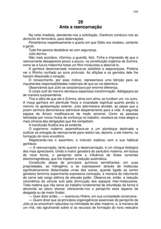 104
29
Ante a reencarnação
Na noite imediata, atendendo-nos a solicitação, Clarêncio conduziu-nos ao
domicílio do ferroviário, para observações.
Penetrámos respeitosamente o quarto em que Odila nos recebeu, contente
e gentil.
Tudo lhe parecia desdobrar-se com segurança.
Júlio dormia.
Não mais acordara, informou a guardiã, feliz. Tinha a impressão de que o
reencarnante desaparecia pouco a pouco, na constituição orgânica de Zulmira,
como se a futura mãezinha fosse um filtro miraculoso a absorvê-lo.
A genitora desencarnada mostrava-se satisfeita e esperançosa. Preferia
ver o filhinho confiado ao sono profundo. As aflições e os gemidos dele lhe
haviam dilacerado o coração.
O renascimento, por esse motivo, representava uma bênção para as
inquietantes responsabilidades maternais de que se via detentora.
Observámos que Júlio se caracterizava por enorme diferença.
O corpo sutil do menino denotava espantosa transformação. Adelgaçara-se
de maneira surpreendente.
Tive a idéia de que ele e Zulmira, alma com alma, se fundiam um -no outro.
A moça ganhara em plenitude física e vivacidade espiritual quanto perdia o
menino na apresentação exterior. Julio adormecera aliviado, ao passo que a
jovem senhora demonstrava admirável despertamento para a vida. A segunda
esposa de Amaro modificara-se de modo sensível. Como as pessoas
felicitadas por novos títulos de confiança no trabalho, revelava-se mais alegre e
mais cônscia das obrigações que lhe competiam.
A transfusão fluídica era ali evidente.
O organismo materno assemelhava-se a um alambique destinado a
sutilizar as energias do reencarnante para restituí-las, decerto, a ele mesmo, na
formação do novo envoltório.
Registrando-nos o assombro, o instrutor explicou com a sua habitual
gentileza:
— A reencarnação, tanto quanto a desencarnação, é um choque biológico
dos mais apreciáveis. Unido à matriz geradora do santuário materno, em busca
de nova forma, o perispírito sofre a influência de fortes correntes
electromagnéticas, que lhe impõem a redução automática.
Constituído àbase de princípios químicos semelhantes, em suas
propriedades, ao hidrogênio, a se expressarem através de moléculas
significativamente distanciadas umas das outras, quando ligado ao centro
genésico feminino experimenta expressiva contração, à maneira do indumento
de carne sob carga elétrica de elevado poder. Observa-se, então, a redução
volumétrica do veículo sutil pela diminuição dos espaços inter-moleculares.
Toda matéria que não serve ao trabalho fundamental de refundição da forma é
devolvida ao plano etereal, oferecendo-nos o perispírito esse aspecto de
desgaste ou de maior fluidez.
— Quer dizer então... — aventurou Hílário, em sua curiosidade construtiva.
— Quero dizer que os princípios organogênicos essenciais do perispírito de
Júlio já se encontram reduzidos na intimidade do altar materno, e, à maneira de
um ímã, vão aglutinando sobre si os recursos de formação do novo vestuário
 