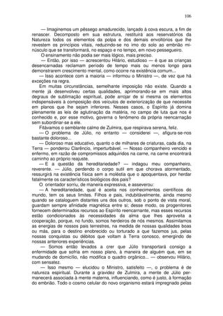 106
— Imaginemos um pêssego amadurecido, lançado à cova escura, a fim de
renascer. Decomposto em sua estrutura, restituirá aos reservatórios da
Natureza todos os elementos da polpa e dos demais envoltórios que lhe
revestem os princípios vitais, reduzindo-se no imo do solo ao embrião mi-
núsculo que se transformará, no espaço e no tempo, em novo pessegueiro.
O ensinamento não podia ser mais lógico, mais preciso.
— Então, por isso — acrescentou Hilário, estudioso — é que as crianças
desencarnadas reclamam período de tempo mais ou menos longo para
demonstrarem crescimento mental, como ocorre na existência comum...
— Isso acontece com a maioria — informou o Ministro —, de vez que há
exceções na regra.
Em muitas circunstâncias, semelhante imposição não existe. Quando a
mente já desenvolveu certas qualidades, aprimorando-se em mais altos
degraus de sublimação espiritual, pode arrojar de si mesma os elementos
indispensáveis à composição dos veículos de exteriorização de que necessite
em planos que lhe sejam inferiores. Nesses casos, o Espírito já domina
plenamente as leis de aglutinação da matéria, no campo de luta que nos é
conhecido e, por esse motivo, governa o fenômeno da própria reencarnação
sem subordinar-se a ele.
Fitávamos o semblante calmo de Zulmira, que respirava serena, feliz.
— O problema de Júlio, no entanto — considerei —, afigura-se-nos
bastante doloroso...
— Doloroso mas educativo, quanto o de milhares de criaturas, cada dia, na
Terra — ponderou Clarêncio, imperturbável. — Nosso companheiro vencido e
enfermo, em razão de compromissos adquiridos na carne, na carne encontrará
caminho ao próprio reajuste.
— E a questão da hereditariedade? — indagou meu companheiro,
reverente. — Júlio, perdendo o corpo sutil em que chorava atormentado,
ressurgirá na existência física sem a moléstia que o apoquentava, por herdar
fatalmente os característicos biológicos dos pais?
O orientador sorriu, de maneira expressiva, e asseverou:
— A hereditariedade, qual é aceita nos conhecimentos científicos do
mundo, tem os seus limites. Filhos e pais, indubitàvelmente, ainda mesmo
quando se cataloguem distantes uns dos outros, sob o ponto de vista moral,
guardam sempre afinidade magnética entre si; desse modo, os progenitores
fornecem determinados recursos ao Espírito reencarnante, mas esses recursos
estão condicionados às necessidades da alma que lhes aproveita a
cooperação, porque, no fundo, somos herdeiros de nós mesmos. Assimilamos
as energias de nossos pais terrestres, na medida de nossas qualidades boas
ou más, para o destino enobrecido ou torturado a que fazemos jus, pelas
nossas conquistas ou débitos que voltam à Terra conosco, emergindo de
nossas anteriores experiências.
— Somos então levados a crer que Júlio transportará consigo a
enfermidade que sofria em nosso plano, à maneira de alguém que, em se
mudando de domicílio, não modifica o quadro orgânico... — observou Hilário,
com sensatez.
— Isso mesmo — elucidou o Ministro, satisfeito —, o problema é de
natureza espiritual. Durante a gravidez de Zulmira, a mente de Júlio per-
manecerá associada à mente materna, influenciando, como é justo, à formação
do embrião. Todo o cosmo celular do novo organismo estará impregnado pelas
 