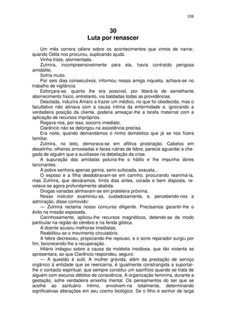 108
30
Luta por renascer
Um mês correra célere sobre os acontecimentos que vimos de narrar,
quando Odila nos procurou, suplicando ajuda.
Vinha triste, atormentada.
Zulmira, incompreensivelmente para ela, havia contraído perigosa
amidalite.
Sofria muito.
Por seis dias consecutivos, informou nossa amiga inquieta, achava-se no
trabalho de vigilância.
Esforçara-se, quanto lhe era possível, por liberá-la de semelhante
aborrecimento físico, entretanto, via baldadas todas as providências.
Desolada, induzira Amaro a trazer um médico, no que foi obedecida, mas o
facultativo não atinava com a causa íntima da enfermidade e, ignorando a
verdadeira posição da cliente, poderia ameaçar-lhe a tarefa maternal com a
aplicação de recursos impróprios.
Rogava-nos, por isso, socorro imediato.
Clarêncio não se delongou na assistência precisa.
Era noite, quando demandámos o ninho doméstico que já se nos fizera
familiar.
Zulmira, no leito, demorava-se em aflitiva prostração. Cabelos em
desalinho, olheiras arroxeadas e faces rubras de febre, parecia aguardar a che-
gada de alguém que a auxiliasse na debelação da crise.
A supuração das amídalas poluíra-lhe o hálito e lhe impunha dores
lancinantes.
A pobre senhora apenas gemia, semi-sufocada, exausta...
O esposo e a filha desdobravam-se em carinho, procurando reanimá-la,
mas Zulmira, que deixáramos, trinta dias antes, corada e bem disposta, re-
velava-se agora profundamente abatida.
Drogas variadas alinhavam-se em prateleira próxima.
Nosso instrutor examinou-as, cuidadosamente, e, percebendo-nos a
admiração, disse comovido:
— Zulmira reclama nosso concurso diligente. Precisamos garantir-lhe o
êxito na missão esposada.
Carinhosamente, aplicou-lhe recursos magnéticos, detendo-se de modo
particular na região do cérebro e na fenda glótica.
A doente acusou melhoras imediatas.
Reabilitou-se o movimento circulatório.
A febre decresceu, propiciando-lhe repouso, e o sono reparador surgiu por
fim, favorecendo-lhe a recuperação.
Hilário indagou sobre a causa da moléstia insidiosa, que tão violenta se
apresentara, ao que Clarêncio respondeu, seguro:
— A questão é sutil. A mulher grávida, além da prestação de serviço
orgânico à entidade que se reencarna, é igualmente constrangida a suportar-
lhe o contacto espiritual, que sempre constitui um sacrifício quando se trata de
alguém com escuros débitos de consciência. A organização feminina, durante a
gestação, sofre verdadeira enxertia mental. Os pensamentos do ser que se
acolhe ao santuário íntimo, envolvem-na totalmente, determinando
significativas alterações em seu cosmo biológico. Se o filho é senhor de larga
 