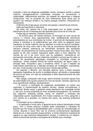 109
evolução e dono de elogiáveis qualidades morais, consegue auxiliar o campo
materno, prodigalizando-lhe sublimadas emoções e convertendo a
maternidade, habitualmente dolorosa, em estação de esperanças e alegrias
intraduzíveis, mas no processo de Júlio observamos duas almas que se
ajustam nas mesmas dívidas e na mesma posição evolutiva. influenciam-se,
mütuamente.
O Ministro fêz longa pausa, tornando aos passes, a benefício da enferma.
Odila acompanhava-o, atenciosa.
De todos nós, parecia ela a mais preocupada com as lições ouvidas.
Identificava-se-lhe o interesse de tudo aprender para tornar-se alí mais útil.
Findos alguns instantes, Clarêncio continuou:
— Se Zulmira atua, de maneira decisiva, na formação do novo veículo do
menino, o menino atua vigorosamente nela, estabelecendo fenômenos
perturbadores em sua constituição de mulher. A permuta de impressões entre
ambos é inevitável e os padecimentos que Júlio trazia na garganta foram
impressos na mente maternal, que os reproduz no corpo em que se manifesta.
A corrente de troca entre mãe e filho não se circunscreve àalimentação de
natureza material; estende-se ao intercâmbio constante das sensações
diversas. Os pensamentos de Zulmira guardam imensa força sobre Júlio, tanto
quanto os de Júlio revelam expressivo poder sobre a nova mãezinha. As
mentes de um e de outro como que se justapõem, mantendo-se em
permanente comunhão, até que a Natureza complete o serviço que lhe cabe no
tempo. De semelhante associação, procedem os chamados «sinais de
nascença». Certos estados íntimos da mulher alcançam, de algum modo, o
princípio fetal, marcando-o para a existência inteira. É que o trabalho da
maternidade assemelha-se a delicado processo de modelagem, requisitando,
por isso, muita cautela e harmonia para que a tarefa seja perfeita.
Em seguida, o Ministro, com devoção paternal, levou a efeito diversas
operações magnéticas de auxílio à cavidade pélvica, afirmando a necessidade
de socorro ao útero, em vista do complicado e difícil desenvolvimento de Júlio
reencarnante.
Meu colega, avançando mais longe, talvez tentando converter aquela hora
de fraternidade tanto quanto possível em hora de estudo, recordou algumas de
suas experiências médicas, acrescentando:
— É comum a verificação de exagerada sensibilidade na mulher que
engravida. A transformação do sistema nervoso, nessas circunstâncias, é
indiscutível. Muitas vezes, a gestante revela decréscimo de vivacidade mental
e, não raro, enuncia propósitos da mais rematada extravagância. Há mulheres
que adquirem antipatias súbitas, outras se recolhem a fantasias tão
inesperadas quanto injustificáveis. Em muitas ocasiões na Terra, perguntei a
mim mesmo se a gravidez, na maioria dos casos, não acarreta temporária
loucura...
O orientador sorriu e obtemperou:
— A explicação é muito clara. A gestante éuma criatura hipnotizada a longo
prazo. Tem o campo psíquico invadido pelas impressões e vibrações do
Espírito que lhe ocupa as possibilidades para o serviço de reincorporação no
mundo. Quando o futuro filho não se encontra suficientemente equilibrado
diante da Lei, e isso acontece quase sempre, a mente maternal é suscetível de
registrar os mais estranhos desequilíbrios, porque, à maneira de um médium,
estará transmitindo opiniões e sensações da entidade que a empolga.
 