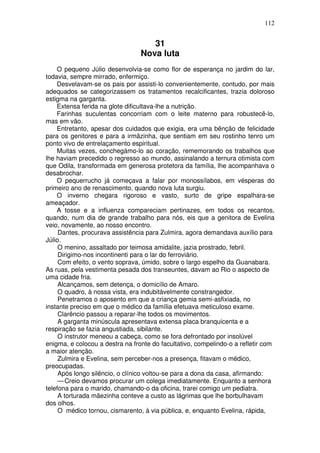 112
31
Nova luta
O pequeno Júlio desenvolvia-se como flor de esperança no jardim do lar,
todavia, sempre mirrado, enfermiço.
Desvelavam-se os pais por assisti-lo convenientemente, contudo, por mais
adequados se categorizassem os tratamentos recalcificantes, trazia doloroso
estigma na garganta.
Extensa ferida na glote dificultava-lhe a nutrição.
Farinhas suculentas concorriam com o leite materno para robustecê-lo,
mas em vão.
Entretanto, apesar dos cuidados que exigia, era uma bênção de felicidade
para os genitores e para a irmãzinha, que sentiam em seu rostinho tenro um
ponto vivo de entrelaçamento espiritual.
Muitas vezes, conchegámo-lo ao coração, rememorando os trabalhos que
lhe haviam precedido o regresso ao mundo, assinalando a ternura otimista com
que Odila, transformada em generosa protetora da família, lhe acompanhava o
desabrochar.
O pequerrucho já começava a falar por monossílabos, em vésperas do
primeiro ano de renascimento, quando nova luta surgiu.
O inverno chegara rigoroso e vasto, surto de gripe espalhara-se
ameaçador.
A tosse e a influenza compareciam pertinazes, em todos os recantos,
quando, num dia de grande trabalho para nós, eis que a genitora de Evelina
veio, novamente, ao nosso encontro.
Dantes, procurava assistência para Zulmira, agora demandava auxílio para
Júlio.
O menino, assaltado por teimosa amidalite, jazia prostrado, febril.
Dirigimo-nos incontinenti para o lar do ferroviário.
Com efeito, o vento soprava, úmido, sobre o largo espelho da Guanabara.
As ruas, pela vestimenta pesada dos transeuntes, davam ao Rio o aspecto de
uma cidade fria.
Alcançamos, sem detença, o domicílio de Amaro.
O quadro, à nossa vista, era indubitàvelmente constrangedor.
Penetramos o aposento em que a criança gemia semi-asfixiada, no
instante preciso em que o médico da família efetuava meticuloso exame.
Clarêncio passou a reparar-lhe todos os movimentos.
A garganta minúscula apresentava extensa placa branquicenta e a
respiração se fazia angustiada, sibilante.
O instrutor meneou a cabeça, como se fora defrontado por insolúvel
enigma, e colocou a destra na fronte do facultativo, compelindo-o a refletir com
a maior atenção.
Zulmira e Evelina, sem perceber-nos a presença, fitavam o médico,
preocupadas.
Após longo silêncio, o clínico voltou-se para a dona da casa, afirmando:
—Creio devamos procurar um colega imediatamente. Enquanto a senhora
telefona para o marido, chamando-o da oficina, trarei comigo um pediatra.
A torturada mãezinha conteve a custo as lágrimas que lhe borbulhavam
dos olhos.
O médico tornou, cismarento, à via pública, e, enquanto Evelina, rápida,
 