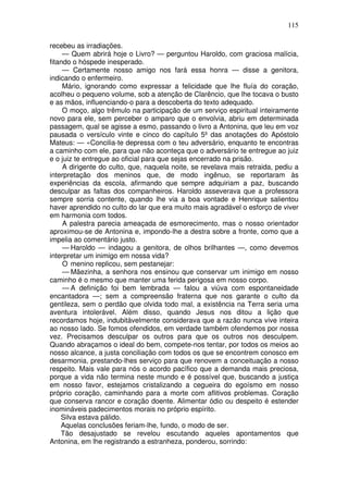 115
recebeu as irradiações.
— Quem abrirá hoje o Livro? — perguntou Haroldo, com graciosa malícia,
fitando o hóspede inesperado.
— Certamente nosso amigo nos fará essa honra — disse a genitora,
indicando o enfermeiro.
Mário, ignorando como expressar a felicidade que lhe fluía do coração,
acolheu o pequeno volume, sob a atenção de Clarêncio, que lhe tocava o busto
e as mãos, influenciando-o para a descoberta do texto adequado.
O moço, algo trêmulo na participação de um serviço espiritual inteiramente
novo para ele, sem perceber o amparo que o envolvia, abriu em determinada
passagem, qual se agisse a esmo, passando o livro a Antonina, que leu em voz
pausada o versículo vinte e cinco do capítulo 5º das anotações do Apóstolo
Mateus: — «Concilia-te depressa com o teu adversário, enquanto te encontras
a caminho com ele, para que não aconteça que o adversário te entregue ao juiz
e o juiz te entregue ao oficial para que sejas encerrado na prisão.
A dirigente do culto, que, naquela noite, se revelava mais retraida, pediu a
interpretação dos meninos que, de modo ingênuo, se reportaram às
experiências da escola, afirmando que sempre adquiriam a paz, buscando
desculpar as faltas dos companheiros. Haroldo asseverava que a professora
sempre sorria contente, quando lhe via a boa vontade e Henrique salientou
haver aprendido no culto do lar que era muito mais agradável o esforço de viver
em harmonia com todos.
A palestra parecia ameaçada de esmorecimento, mas o nosso orientador
aproximou-se de Antonina e, impondo-lhe a destra sobre a fronte, como que a
impelia ao comentário justo.
— Haroldo — indagou a genitora, de olhos brilhantes —, como devemos
interpretar um inimigo em nossa vida?
O menino replicou, sem pestanejar:
— Mãezinha, a senhora nos ensinou que conservar um inimigo em nosso
caminho é o mesmo que manter uma ferida perigosa em nosso corpo.
— A definição foi bem lembrada — falou a viúva com espontaneidade
encantadora —; sem a compreensão fraterna que nos garante o culto da
gentileza, sem o perdão que olvida todo mal, a existência na Terra seria uma
aventura intolerável. Além disso, quando Jesus nos ditou a lição que
recordamos hoje, indubitàvelmente considerava que a razão nunca vive inteira
ao nosso lado. Se fomos ofendidos, em verdade também ofendemos por nossa
vez. Precisamos desculpar os outros para que os outros nos desculpem.
Quando abraçamos o ideal do bem, compete-nos tentar, por todos os meios ao
nosso alcance, a justa conciliação com todos os que se encontrem conosco em
desarmonia, prestando-lhes serviço para que renovem a conceituação a nosso
respeito. Mais vale para nós o acordo pacífico que a demanda mais preciosa,
porque a vida não termina neste mundo e é possível que, buscando a justiça
em nosso favor, estejamos cristalizando a cegueira do egoísmo em nosso
próprio coração, caminhando para a morte com aflitivos problemas. Coração
que conserva rancor e coração doente. Alimentar ódio ou despeito é estender
inomináveis padecimentos morais no próprio espírito.
Silva estava pálido.
Aquelas conclusões feriam-lhe, fundo, o modo de ser.
Tão desajustado se revelou escutando aqueles apontamentos que
Antonina, em lhe registrando a estranheza, ponderou, sorrindo:
 