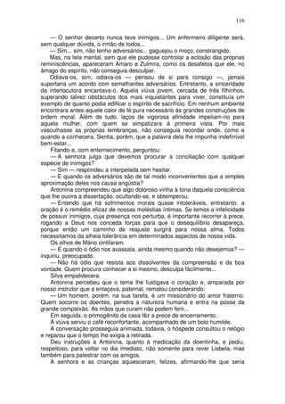 116
— O senhor decerto nunca teve inimigos... Um enfermeiro diligente será,
sem qualquer dúvida, o irmão de todos...
— Sim... sim, não tenho adversários... gaguejou o moço, constrangido.
Mas, na tela mental, sem que ele pudesse controlar a eclosão das próprias
reminiscências, apareceram Amaro e Zulmira, como os desafetos que ele, no
âmago do espírito, não conseguia desculpar.
Odiava-os, sim, odiava-os — pensou de si para consigo —, jamais
suportaria um acordo com semelhantes adversários. Entretanto, a sinceridade
da interlocutora encantava-o. Aquela viúva jovem, cercada de três filhinhos,
superando talvez obstáculos dos mais inquietantes para viver, constituía um
exemplo de quanto podia edificar o espírito de sacrifício. Em nenhum ambiente
encontrara antes aquele calor de fé pura necessário às grandes construções de
ordem moral. Além de tudo, laços de vigorosa afinidade impeliam-no para
aquela mulher, com quem se simpatizara à primeira vista. Por mais
vasculhasse as próprias lembranças, não conseguia recordar onde, como e
quando a conhecera. Sentia, porém, que a palavra dela lhe impunha indefinível
bem-estar...
Fitando-a, com enternecimento, perguntou:
— A senhora julga que devemos procurar a conciliação com qualquer
espécie de inimigos?
— Sim — respondeu a interpelada sem hesitar.
— E quando os adversários são de tal modo inconvenientes que a simples
aproximação deles nos causa angústia?
Antonina compreendeu que algo doloroso vinha à tona daquela consciência
que lhe ouvira a dissertação, ocultando-se, e obtemperou:
— Entendo que há sofrimentos morais quase intoleráveis, entretanto, a
oração é o remédio eficaz de nossas moléstias íntimas. Se temos a infelicidade
de possuir inimigos, cuja presença nos perturba, é importante recorrer à prece,
rogando a Deus nos conceda forças para que o desequilíbrio desapareça,
porque então um caminho de reajuste surgirá para nossa alma. Todos
necessitamos da alheia tolerância em determinados aspectos de nossa vida.
Os olhos de Mário cintilaram.
— E quando o ódio nos avassala, ainda mesmo quando não desejemos? —
inquiriu, preocupado.
— Não há ódio que resista aos dissolventes da compreensão e da boa
vontade. Quem procura conhecer a si mesmo, desculpa fàcilmente...
Silva empalidecera.
Antonina percebeu que o tema lhe fustigava o coração e, amparada por
nosso instrutor que a enlaçava, paternal, rematou considerando:
— Um homem, porém, na sua tarefa, é um missionário do amor fraterno.
Quem socorre os doentes, penetra a natureza humana e entra na posse da
grande compaixão. As mãos que curam não podem ferir...
Em seguida, o primogênito da casa fêz a prece de encerramento.
A viúva serviu o café reconfortante, acompanhado de um bolo humilde.
A conversação prosseguia animada, todavia, o hóspede consultou o relógio
e reparou que o tempo lhe exigia a retirada.
Deu instruções a Antonina, quanto à medicação da doentinha, e pediu,
respeitoso, para voltar no dia imediato, não somente para rever Lisbela, mas
também para palestrar com os amigos.
A senhora e as crianças aquiesceram, felizes, afirmando-lhe que seria
 