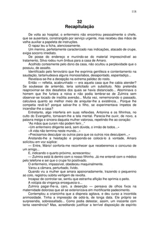 118
32
Recapitulação
De volta ao hospital, o enfermeiro não encontrou pessoalmente o chefe,
que se ausentara, constrangido por serviço urgente, mas recebeu das mãos de
velha auxiliar a papeleta de instruções.
O rapaz leu a ficha, atenciosamente.
Um menino, perfeitamente caracterizado nas indicações, atacado de crupe,
exigia socorro imediato.
De posse do endereço e munindo-se do material imprescindível ao
tratamento, Silva rodou num ônibus para a casa de Amaro.
Acolhido cortesmente pelo dono da casa, não ocultou a perplexidade que o
possuiu, de assalto.
Identificado pelo ferroviário que lhe exprimia gentileza e contentamento na
saudação, tartamudeava alguns monossílabos, desapontado, espantadiço...
Revelava-se-lhe a decepção na extrema palidez do rosto.
Então — refletia, acabrunhado — era aquela casa que lhe cabia atender?
Se soubesse de antemão, teria solicitado um substituto. Não pretendia
reaproximar-se dos desafetos dos quais se havia distanciado... Abominava o
homem que lhe furtara a noiva e não podia lembrar-se de Zulmira sem
observar-se tocado de insólita aversão... Muita vez, rememorando o passado,
calculava quanto ao melhor meio de aniquilar-lhe a existência... Porque lhe
competia revê-la? porque salvar-lhe o filho, se experimentava ímpetos de
incendiar-lhe a casa?
Entretanto, algo interferia em suas reflexões. Antonina e os filhinhos, no
culto do Evangelho, tomavam-lhe a tela mental. Parecia-lhe ouvir, de novo, a
palavra meiga e sincera daquela mulher valorosa, repetindo-lhe ao coração:
“As mãos que curam não podem ferir...”
«Um enfermeiro diligente será, sem dúvida, o irmão de todos...»
«A vida não termina neste mundo...»
«Precisamos desculpar os outros para que os outros nos desculpem...»
Anotando-lhe a hesitação e propondo-se colocá-lo à vontade, Amaro
solícitou em voz súplice:
— Entre, Mário! conforta-me reconhecer que receberemos o concurso de
um amigo...
E, indicando o quarto próximo, acrescentou:
— Zulmira está lá dentro com o nosso filhinho. Já me entendi com o médico
pelo telefone e sei que o crupe foi positivado.
O enfermeiro, impassível, obedeceu maquinalmente.
Varou a câmara, perturbado, lívido.
Quando viu a mulher que amara apaixonadamente, trazendo o pequenino
ao colo, registrou súbita vertigem de revolta.
Incapaz de controlar-se, sentiu que estranha aflição lhe oprimia o peito.
A volúpia da vingança enceguecia-o...
Zulmira pagar-lhe-ia, caro, a deserção — pensava de olhos fixos na
maternidade dolorosa que ali se exteriorizava em mortificante padecimento.
Contemplou a criancinha que a dispneia agitava, e deu curso a incontida
animosidade. Tinha a impressão de odiá-la, de longa data. Ele próprio se
surpreendia, sobressaltado... Como podia detestar, assim, um inocente com
tanta veemência? Mas, acreditando justificar a terrível disposição de espírito
 