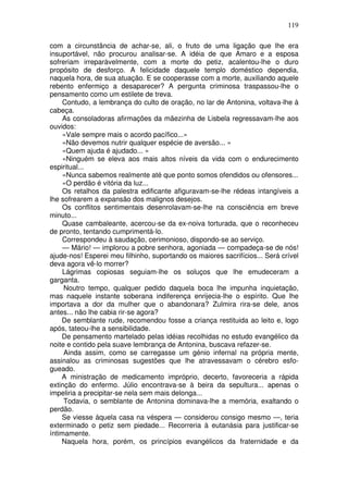 119
com a circunstância de achar-se, ali, o fruto de uma ligação que lhe era
insuportável, não procurou analisar-se. A idéia de que Amaro e a esposa
sofreriam irreparàvelmente, com a morte do petiz, acalentou-lhe o duro
propósito de desforço. A felicidade daquele templo doméstico dependia,
naquela hora, de sua atuação. E se cooperasse com a morte, auxiliando aquele
rebento enfermiço a desaparecer? A pergunta criminosa traspassou-lhe o
pensamento como um estilete de treva.
Contudo, a lembrança do culto de oração, no lar de Antonina, voltava-lhe à
cabeça.
As consoladoras afirmações da mãezinha de Lisbela regressavam-lhe aos
ouvidos:
«Vale sempre mais o acordo pacífico...»
«Não devemos nutrir qualquer espécie de aversão... »
«Quem ajuda é ajudado... »
«Ninguém se eleva aos mais altos níveis da vida com o endurecimento
espiritual...
«Nunca sabemos realmente até que ponto somos ofendidos ou ofensores...
«O perdão é vitória da luz...
Os retalhos da palestra edificante afiguravam-se-lhe rédeas intangíveis a
lhe sofrearem a expansão dos malignos desejos.
Os conflitos sentimentais desenrolavam-se-lhe na consciência em breve
minuto...
Quase cambaleante, acercou-se da ex-noiva torturada, que o reconheceu
de pronto, tentando cumprimentá-lo.
Correspondeu à saudação, cerimonioso, dispondo-se ao serviço.
— Mário! — implorou a pobre senhora, agoniada — compadeça-se de nós!
ajude-nos! Esperei meu filhinho, suportando os maiores sacrifícios... Será crível
deva agora vê-lo morrer?
Lágrimas copiosas seguiam-lhe os soluços que lhe emudeceram a
garganta.
Noutro tempo, qualquer pedido daquela boca lhe impunha inquietação,
mas naquele instante soberana indiferença enrijecia-lhe o espírito. Que lhe
importava a dor da mulher que o abandonara? Zulmira rira-se dele, anos
antes... não lhe cabia rir-se agora?
De semblante rude, recomendou fosse a criança restituida ao leito e, logo
após, tateou-lhe a sensibilidade.
De pensamento martelado pelas idéias recolhidas no estudo evangélico da
noite e contido pela suave lembrança de Antonina, buscava refazer-se.
Ainda assim, como se carregasse um génio infernal na própria mente,
assinalou as criminosas sugestões que lhe atravessavam o cérebro esfo-
gueado.
A ministração de medicamento impróprio, decerto, favoreceria a rápida
extinção do enfermo. Júlio encontrava-se à beira da sepultura... apenas o
impeliria a precipitar-se nela sem mais delonga...
Todavia, o semblante de Antonina dominava-lhe a memória, exaltando o
perdão.
Se viesse àquela casa na véspera — considerou consigo mesmo —, teria
exterminado o petiz sem piedade... Recorreria à eutanásia para justificar-se
íntimamente.
Naquela hora, porém, os princípios evangélicos da fraternidade e da
 