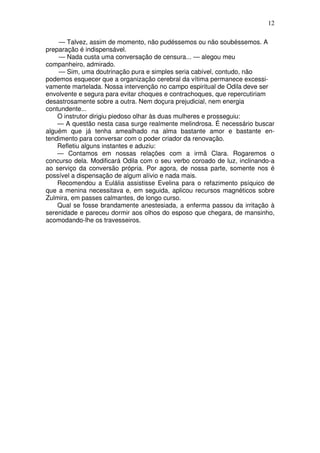 12
— Talvez, assim de momento, não pudéssemos ou não soubéssemos. A
preparação é indispensável.
— Nada custa uma conversação de censura... — alegou meu
companheiro, admirado.
— Sim, uma doutrinação pura e simples seria cabível, contudo, não
podemos esquecer que a organização cerebral da vítima permanece excessi-
vamente martelada. Nossa intervenção no campo espiritual de Odila deve ser
envolvente e segura para evitar choques e contrachoques, que repercutiriam
desastrosamente sobre a outra. Nem doçura prejudicial, nem energia
contundente...
O instrutor dirigiu piedoso olhar às duas mulheres e prosseguiu:
— A questão nesta casa surge realmente melindrosa. É necessário buscar
alguém que já tenha amealhado na alma bastante amor e bastante en-
tendimento para conversar com o poder criador da renovação.
Refletiu alguns instantes e aduziu:
— Contamos em nossas relações com a irmã Clara. Rogaremos o
concurso dela. Modificará Odila com o seu verbo coroado de luz, inclinando-a
ao serviço da conversão própria. Por agora, de nossa parte, somente nos é
possível a dispensação de algum alívio e nada mais.
Recomendou a Eulália assistisse Evelina para o refazimento psíquico de
que a menina necessitava e, em seguida, aplicou recursos magnéticos sobre
Zulmira, em passes calmantes, de longo curso.
Qual se fosse brandamente anestesiada, a enferma passou da irritação à
serenidade e pareceu dormir aos olhos do esposo que chegara, de mansinho,
acomodando-lhe os travesseiros.
 