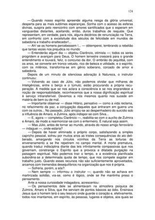 124
— Quando nosso espírito apreende alguma nesga da glória universal,
desperta para as mais sublimes esperanças. Sonha com o acesso às esferas
divinas, suspira pelo reencontro com amores santificados que o esperam em
vanguardas distantes, aceitando, então, duros trabalhos de reajuste. Que
representam, em verdade, para nós, alguns decênios de renunciação na Terra,
em confronto com a excelsitude dos séculos de felicidade em mundos de
sabedoria e trabalho enaltecedor!...
— Ah! se os homens percebessem !... — obtemperei, lembrando a rebelião
que tantas vezes nos prejudica no mundo
— Entenderão algum dia — objetou Clarêncio, otimista —; todos os seres
progridem e avançam para Deus, O homem terrestre crescerá para o grande
entendimento e louvará, feliz, o concurso da dor, O embrião do jequitibá, com
os anos, se converte em tronco vetusto, rico de beleza e utilidade, e o espírito,
com os milênios, transforma-se em gênio soberano, coroado de amor e
sabedoria.
Depois de um minuto de silenciosa adoração à Natureza, o instrutor
continuou:
— Volvendo ao caso de Júlio, não podemos olvidar que milhares de
Inteligências, entre o berço e o túmulo, estão procurando a própria recu-
peração. A medida que se nos aclara a consciência e se nos engrandece a
noção de responsabilidade, reconhecemos que a nossa dignificação espiritual
é serviço intransferível. Devemos a nós mesmos quanto nos sucede em
matéria de bem ou de mal.
— Importante observar — disse Hilário, pensativo — como a vida reclama,
no refazimento da paz, a conjugação daqueles que entraram em guerra uns
com os outros... No passado, Júlio arrojou-se ao despenhadeiro do suicídio sob
a influência de Amaro, e Zulmira, após indispor-se com Silva...
— E, agora — completou Clarêncio —, reabilita-se com o auxílio de Zulmira
e Amaro, de modo a rearmonizar-se com o enfermeiro. É natural seja assim.
— Mas Júlio, antes de tornar ao mundo, através do nosso amigo ferroviário
— indaguei —, onde estaria?
— Depois de haver eliminado o próprio corpo, satisfazendo a simples
capricho pessoal, sofreu por muitos anos as tristes consequências do ato deli-
berado, amargando nos círculos vizinhos da Terra as torturas do
envenenamento a se lhe repetirem no campo mental. A morte prematura,
quando traduz indisciplina diante das leis infinitamente compassivas que nos
governam, constrange o Espírito que a provoca a dilatada purgação na
paisagem espiritual. Não podemos trair o tempo, e a existência planificada
subordina-se a determinada quota de tempo, que nos compete esgotar em
trabalho justo. Quando esses recursos não são suficientemente aproveitados,
arcamos com tremendos desequilíbrios na organização que nos é própria.
— Sofreria, porém, a sós?
— Nem sempre — informou o instrutor —; quando não se achava em
martirizada solidão, via-se, como é lógico, onde se lhe mantinha preso o
pensamento.
Ante a nossa curiosidade indagadora, acrescentou:
— Os pensamentos dele se alimentavam na atmosfera psíquica de
Zulmira, Amaro e Silva, que lhe serviam de pontos básicos ao ódio. Ensinava
Jesus que o homem terá o seu tesouro onde guarde o coração e, efetivamente,
todos nos imantamos, em espírito, às pessoas, lugares e objetos, aos quais se
 