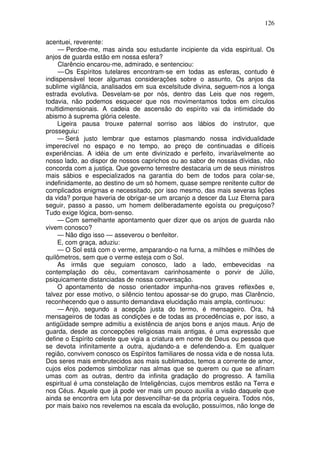 126
acentuei, reverente:
— Perdoe-me, mas ainda sou estudante incipiente da vida espiritual. Os
anjos de guarda estão em nossa esfera?
Clarêncio encarou-me, admirado, e sentenciou:
—Os Espíritos tutelares encontram-se em todas as esferas, contudo é
indispensável tecer algumas considerações sobre o assunto, Os anjos da
sublime vigilância, analisados em sua excelsitude divina, seguem-nos a longa
estrada evolutiva. Desvelam-se por nós, dentro das Leis que nos regem,
todavia, não podemos esquecer que nos movimentamos todos em círculos
multidimensionais. A cadeia de ascensão do espírito vai da intimidade do
abismo à suprema glória celeste.
Ligeira pausa trouxe paternal sorriso aos lábios do instrutor, que
prosseguiu:
— Será justo lembrar que estamos plasmando nossa individualidade
imperecível no espaço e no tempo, ao preço de continuadas e difíceis
experiências. A idéia de um ente divinizado e perfeito, invariàvelmente ao
nosso lado, ao dispor de nossos caprichos ou ao sabor de nossas dívidas, não
concorda com a justiça. Que governo terrestre destacaria um de seus ministros
mais sábios e especializados na garantia do bem de todos para colar-se,
indefinidamente, ao destino de um só homem, quase sempre renitente cultor de
complicados enigmas e necessitado, por isso mesmo, das mais severas lições
da vida? porque haveria de obrigar-se um arcanjo a descer da Luz Eterna para
seguir, passo a passo, um homem deliberadamente egoísta ou preguiçoso?
Tudo exige lógica, bom-senso.
— Com semelhante apontamento quer dizer que os anjos de guarda não
vivem conosco?
— Não digo isso — asseverou o benfeitor.
E, com graça, aduziu:
— O Sol está com o verme, amparando-o na furna, a milhões e milhões de
quilômetros, sem que o verme esteja com o Sol.
As irmãs que seguiam conosco, lado a lado, embevecidas na
contemplação do céu, comentavam carinhosamente o porvir de Júlio,
psiquicamente distanciadas de nossa conversação.
O apontamento de nosso orientador impunha-nos graves reflexões e,
talvez por esse motivo, o silêncio tentou apossar-se do grupo, mas Clarêncio,
reconhecendo que o assunto demandava elucidação mais ampla, continuou:
— Anjo, segundo a acepção justa do termo, é mensageiro. Ora, há
mensageiros de todas as condições e de todas as procedências e, por isso, a
antigüidade sempre admitiu a existência de anjos bons e anjos maus. Anjo de
guarda, desde as concepções religiosas mais antigas, é uma expressão que
define o Espírito celeste que vigia a criatura em nome de Deus ou pessoa que
se devota infinitamente a outra, ajudando-a e defendendo-a. Em qualquer
região, convivem conosco os Espíritos familiares de nossa vida e de nossa luta.
Dos seres mais embrutecidos aos mais sublimados, temos a corrente de amor,
cujos elos podemos simbolizar nas almas que se querem ou que se afinam
umas com as outras, dentro da infinita gradação do progresso. A família
espiritual é uma constelação de Inteligências, cujos membros estão na Terra e
nos Céus. Aquele que já pode ver mais um pouco auxilia a visão daquele que
ainda se encontra em luta por desvencilhar-se da própria cegueira. Todos nós,
por mais baixo nos revelemos na escala da evolução, possuímos, não longe de
 
