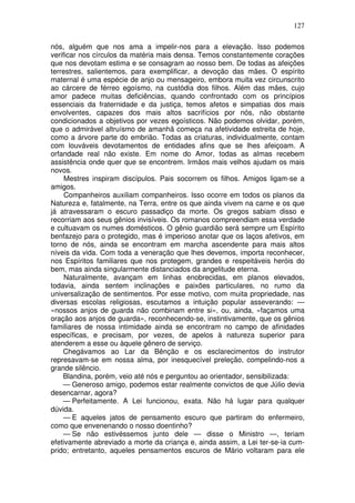 127
nós, alguém que nos ama a impelir-nos para a elevação. Isso podemos
verificar nos círculos da matéria mais densa. Temos constantemente corações
que nos devotam estima e se consagram ao nosso bem. De todas as afeições
terrestres, salientemos, para exemplificar, a devoção das mães. O espírito
maternal é uma espécie de anjo ou mensageiro, embora muita vez circunscrito
ao cárcere de férreo egoísmo, na custódia dos filhos. Além das mães, cujo
amor padece muitas deficiências, quando confrontado com os princípios
essenciais da fraternidade e da justiça, temos afetos e simpatias dos mais
envolventes, capazes dos mais altos sacrifícios por nós, não obstante
condicionados a objetivos por vezes egoísticos. Não podemos olvidar, porém,
que o admirável altruísmo de amanhã começa na afetividade estreita de hoje,
como a árvore parte do embrião. Todas as criaturas, individualmente, contam
com louváveis devotamentos de entidades afins que se lhes afeiçoam. A
orfandade real não existe. Em nome do Amor, todas as almas recebem
assistência onde quer que se encontrem. Irmãos mais velhos ajudam os mais
novos.
Mestres inspiram discípulos. Pais socorrem os filhos. Amigos ligam-se a
amigos.
Companheiros auxiliam companheiros. Isso ocorre em todos os planos da
Natureza e, fatalmente, na Terra, entre os que ainda vivem na carne e os que
já atravessaram o escuro passadiço da morte. Os gregos sabiam disso e
recorriam aos seus gênios invisíveis. Os romanos compreendiam essa verdade
e cultuavam os numes domésticos. O gênio guardião será sempre um Espírito
benfazejo para o protegido, mas é imperioso anotar que os laços afetivos, em
torno de nós, ainda se encontram em marcha ascendente para mais altos
níveis da vida. Com toda a veneração que lhes devemos, importa reconhecer,
nos Espíritos familiares que nos protegem, grandes e respeitáveis heróis do
bem, mas ainda singularmente distanciados da angelitude eterna.
Naturalmente, avançam em linhas enobrecidas, em planos elevados,
todavia, ainda sentem inclinações e paixões particulares, no rumo da
universalização de sentimentos. Por esse motivo, com muita propriedade, nas
diversas escolas religiosas, escutamos a intuição popular asseverando: —
«nossos anjos de guarda não combinam entre si», ou, ainda, «façamos uma
oração aos anjos de guarda», reconhecendo-se, instintivamente, que os gênios
familiares de nossa intimidade ainda se encontram no campo de afinidades
específicas, e precisam, por vezes, de apelos à natureza superior para
atenderem a esse ou àquele gênero de serviço.
Chegávamos ao Lar da Bênção e os esclarecimentos do instrutor
represavam-se em nossa alma, por inesquecível preleção, compelindo-nos a
grande silêncio.
Blandina, porém, veio até nós e perguntou ao orientador, sensibilizada:
— Generoso amigo, podemos estar realmente convictos de que Júlio devia
desencarnar, agora?
— Perfeitamente. A Lei funcionou, exata. Não há lugar para qualquer
dúvida.
— E aqueles jatos de pensamento escuro que partiram do enfermeiro,
como que envenenando o nosso doentinho?
— Se não estivéssemos junto dele — disse o Ministro —, teriam
efetivamente abreviado a morte da criança e, ainda assim, a Lei ter-se-ia cum-
prido; entretanto, aqueles pensamentos escuros de Mário voltaram para ele
 
