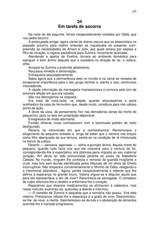 129
34
Em tarefa de socorro
Na noite do dia seguinte, fomos inesperadamente visitados por Odila, que
nos pedia socorro.
A preocupada amiga, agora ciente do drama escuro que se desenrolara no
passado próximo para melhor entender as inquietudes do presente, com-
preendia as necessidades de Amaro e Júlio, aos quais amava por esposo e
filho do coração, e rogava assistência para Zulmira, novamente acamada.
Atendendo a apelos de Evelina, tornara ao ambiente doméstico para
soerguer o bom ânimo daquela que a sucedera na direção do lar, e voltara,
aflita.
Arrojara-se Zuhnira a profundo abatimento.
Recusava remédio e alimentação.
Enfraquecia assustadoramente.
Sabia agora que a permanência dela no mundo e na carne se revestia de
excepcional importância para o seu grupo familiar e, atenta a isso, continuava
intercedendo.
A rápida informação da mensageira impressionava e comovia pelo tom de
amorosa aflição em que era vazada.
Não nos delongámos na resposta.
Era mais de meia-noite, na cidade, quando atravessámos a porta
acolhedora da casa do ferroviário que, desde muito, constituía para nós valioso
ponto de ação.
A dona da casa, de pensamento fixo nas derradeiras cenas da morte do
pequenino, jazia no leito em prostração deplorável.
Emagrecera de modo alarmante.
Fundas olheiras roxas contrastavam com a acentuada palidez do rosto
desfigurado.
Recaíra na introversão em que a conhecêramos. Rememorava o
afogamento do pequeno enteado e, longe de saber que o retivera nos braços
como filho abençoado de sua ternura, sentia-se na condição de ré infortunada
no banco da justiça.
Decerto — pensava, agoniada —, sofria a punição divina. Aquela morte do
pequeno, quando tudo fazia crer que ele cresceria para a ventura do lar,
correspondendo-lhe à expectativa, era dolorosa pena imposta ao seu maternal
coração. Ah! devia ter sido pronunciada perante os juizes da Sabedoria
Celeste. No mundo, ninguém lhe conhecia o remorso de guardiã invigilante e
cruel, mas fora sem dúvida identificada pelos tribunais de mil olhos do Direito
Incorruptível. Não amparara convenientemente o filhinho de Odila, relegando-o
a intencional abandono... Agora, perdia inexplicavelmente o rebento que lhe
definia a esperança no grande futuro. Valeria erguer-se e disputar aquilo que
para ela representava a dor de viver? Reconhecia-se esmagada. O complexo
de culpa retomara-lhe o cérebro e enfermara-lhe o coração.
Reparámos que diversos medicamentos se alinhavam à cabeceira, mas
nosso instrutor examinou-os, auscultou a doente e informou:
— O remédio de Zulmira é daqueles que a farmácia não possui. Virá dela
mesma. Precisamos refazer-lhe a esperança e o gosto de viver. Descontrolou-
se-lhe, de novo, a mente. Desinteressou-se da luta e a abstenção de alimentos
acarreta-lhe a inanição progressiva.
 