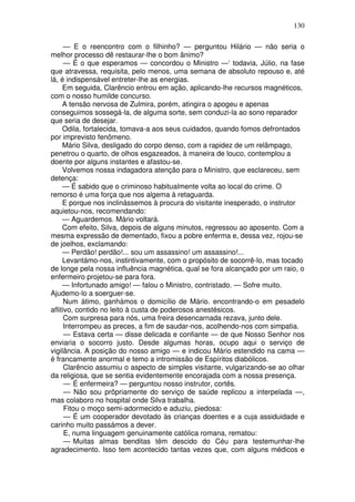 130
— E o reencontro com o filhinho? — perguntou Hilário — não seria o
melhor processo dê restaurar-lhe o bom ânimo?
— É o que esperamos — concordou o Ministro —‘ todavia, Júlio, na fase
que atravessa, requisita, pelo menos, uma semana de absoluto repouso e, até
lá, é indispensável entreter-lhe as energias.
Em seguida, Clarêncio entrou em ação, aplicando-lhe recursos magnéticos,
com o nosso humilde concurso.
A tensão nervosa de Zulmira, porém, atingira o apogeu e apenas
conseguimos sossegá-la, de alguma sorte, sem conduzi-la ao sono reparador
que seria de desejar.
Odila, fortalecida, tomava-a aos seus cuidados, quando fomos defrontados
por imprevisto fenômeno.
Mário Silva, desligado do corpo denso, com a rapidez de um relâmpago,
penetrou o quarto, de olhos esgazeados, à maneira de louco, contemplou a
doente por alguns instantes e afastou-se.
Volvemos nossa indagadora atenção para o Ministro, que esclareceu, sem
detença:
— É sabido que o criminoso habitualmente volta ao local do crime. O
remorso é uma força que nos algema à retaguarda.
E porque nos inclinássemos à procura do visitante inesperado, o instrutor
aquietou-nos, recomendando:
— Aguardemos. Mário voltará.
Com efeito, Silva, depois de alguns minutos, regressou ao aposento. Com a
mesma expressão de dementado, fixou a pobre enferma e, dessa vez, rojou-se
de joelhos, exclamando:
— Perdão! perdão!... sou um assassino! um assassino!...
Levantámo-nos, instintivamente, com o propósito de socorrê-lo, mas tocado
de longe pela nossa influência magnética, qual se fora alcançado por um raio, o
enfermeiro projetou-se para fora.
— Infortunado amigo! — falou o Ministro, contristado. — Sofre muito.
Ajudemo-lo a soerguer-se.
Num átimo, ganhámos o domicílio de Mário. encontrando-o em pesadelo
aflitivo, contido no leito à custa de poderosos anestésicos.
Com surpresa para nós, uma freira desencarnada rezava, junto dele.
Interrompeu as preces, a fim de saudar-nos, acolhendo-nos com simpatia.
— Estava certa — disse delicada e confiante — de que Nosso Senhor nos
enviaria o socorro justo. Desde algumas horas, ocupo aqui o serviço de
vigilância. A posição do nosso amigo — e indicou Mário estendido na cama —
é francamente anormal e temo a intromissão de Espíritos diabólicos.
Clarêncio assumiu o aspecto de simples visitante, vulgarizando-se ao olhar
da religiosa, que se sentia evidentemente encorajada com a nossa presença.
— É enfermeira? — perguntou nosso instrutor, cortês.
— Não sou prôpriamente do serviço de saúde replicou a interpelada —,
mas colaboro no hospital onde Silva trabalha.
Fitou o moço semi-adormecido e aduziu, piedosa:
— É um cooperador devotado às crianças doentes e a cuja assiduidade e
carinho muito passámos a dever.
E, numa linguagem genuinamente católica romana, rematou:
— Muitas almas benditas têm descido do Céu para testemunhar-lhe
agradecimento. Isso tem acontecido tantas vezes que, com alguns médicos e
 