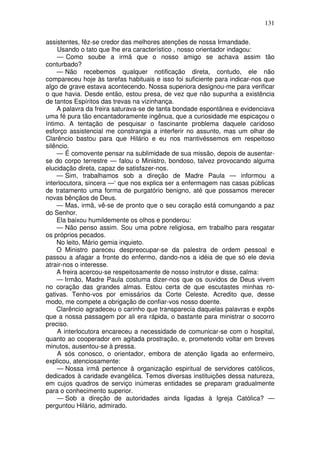 131
assistentes, fêz-se credor das melhores atenções de nossa Irmandade.
Usando o tato que lhe era característico , nosso orientador indagou:
— Como soube a irmã que o nosso amigo se achava assim tão
conturbado?
— Não recebemos qualquer notificação direta, contudo, ele não
compareceu hoje às tarefas habituais e isso foi suficiente para indicar-nos que
algo de grave estava acontecendo. Nossa superiora designou-me para verificar
o que havia. Desde então, estou presa, de vez que não supunha a existência
de tantos Espíritos das trevas na vizinhança.
A palavra da freira saturava-se de tanta bondade espontânea e evidenciava
uma fé pura tão encantadoramente ingênua, que a curiosidade me espicaçou o
íntimo. A tentação de pesquisar o fascinante problema daquele caridoso
esforço assistencial me constrangia a interferir no assunto, mas um olhar de
Clarêncio bastou para que Hilário e eu nos mantivéssemos em respeitoso
silêncio.
— É comovente pensar na sublimidade de sua missão, depois de ausentar-
se do corpo terrestre — falou o Ministro, bondoso, talvez provocando alguma
elucidação direta, capaz de satisfazer-nos.
— Sim, trabalhamos sob a direção de Madre Paula — informou a
interlocutora, sincera —‘ que nos explica ser a enfermagem nas casas públicas
de tratamento uma forma de purgatório benigno, até que possamos merecer
novas bênçãos de Deus.
— Mas, irmã, vê-se de pronto que o seu coração está comungando a paz
do Senhor.
Ela baixou humildemente os olhos e ponderou:
— Não penso assim. Sou uma pobre religiosa, em trabalho para resgatar
os próprios pecados.
No leito, Mário gemia inquieto.
O Ministro pareceu despreocupar-se da palestra de ordem pessoal e
passou a afagar a fronte do enfermo, dando-nos a idéia de que só ele devia
atrair-nos o interesse.
A freira acercou-se respeitosamente de nosso instrutor e disse, calma:
— Irmão, Madre Paula costuma dizer-nos que os ouvidos de Deus vivem
no coração das grandes almas. Estou certa de que escutastes minhas ro-
gativas. Tenho-vos por emissários da Corte Celeste. Acredito que, desse
modo, me compete a obrigação de confiar-vos nosso doente.
Clarêncio agradeceu o carinho que transparecia daquelas palavras e expôs
que a nossa passagem por ali era rápida, o bastante para ministrar o socorro
preciso.
A interlocutora encareceu a necessidade de comunicar-se com o hospital,
quanto ao cooperador em agitada prostração, e, prometendo voltar em breves
minutos, ausentou-se à pressa.
A sós conosco, o orientador, embora de atenção ligada ao enfermeiro,
explicou, atenciosamente:
— Nossa irmã pertence à organização espiritual de servidores católicos,
dedicados à caridade evangélica. Temos diversas instituições dessa natureza,
em cujos quadros de serviço inúmeras entidades se preparam gradualmente
para o conhecimento superior.
— Sob a direção de autoridades ainda ligadas à Igreja Católica? —
perguntou Hilário, admirado.
 