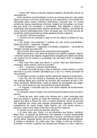 132
— Como não? todas as escolas religiosas dispõem de grandes valores na
vida espiritual.
Como acontece à personalidade humana, as crenças possuem uma região
clara e luminosa e uma outra ainda obscura. Em nossa alma, a zona lúcida vive
alimentada pelos nossos melhores sentimentos, enquanto que, no mundo
sombrio de nossas experiências inferiores, habitam as inclinações e os impul-
sos que ainda nos encadeiam à animalidade. Nas religiões, o campo da
sublimação está povoado pelos espíritos generosos e liberais, conscientes de
nossa suprema destinação para o bem, ao passo que, nas linhas escuras da
ignorância, ainda enxaxneiam as almas pesadas de ódio e egoísmo.
E, sorrindo, o Ministro acentuou:
— Achamo-nos em evolução e cada um de nós respira no degrau em que
se colocou.
— Ela, porém, terá penetrado a verdade com que fomos surpreendidos,
depois da morte? — perguntei, intrigado.
— Cada Inteligência — respondeu o orientador, enigmático — só recebe da
verdade a porção que pode reter.
Silva, no leito, dava inequívocos sinais de enorme angústia.
Não ignorava que o meu dever de assisti-lo era trabalho inadiável, todavia,
o encanto espiritual da religiosa singularmente arraigada aos hábitos terrestres
me excitava de tal maneira a curiosidade que não pude conter a indagação
espontânea.
— Mas essa freira sabe que deixou o mundo, sabe que desencarnou e
prossegue, assim mesmo, como se via antes?
— Sim — confirmou o instrutor imperturbável.
— E estará informada de que a vida se estende a outras esferas, a outros
domínios e a outros mundos? perceberá que o céu ou o inferno começam de
nós mesmos?
O orientador meneou a cabeça, dando mostras de negativa e acrescentou:
— Isso não. Ela não oferece a impressão de quem se libertou do círculo
das próprias idéias para caminhar ao encontro das surpresas de que o Uni-
verso transborda. Mentalmente, revela-se adstrita às concepções que elegeu
na Terra, como sendo as mais convenientes à própria felicidade.
— E ninguém a incomoda aqui por viver assim distante do conhecimento
real do caminho?
O orientador assumiu feição mais carinhosamente paternal para comigo e
ajuntou:
— Antes de tudo, deve nossa irmã merecer-nos a maior veneração pelo
bem que pratica e, quanto ao modo de interpretar a vida, não podemos es-
quecer que Deus é Nosso Pai. Com a mesma tolerância, dentro da qual Ele
tem esperado por nossa mais elevada compreensão, aguardará um melhor
entendimento de nossa amiga. Cada Espírito tem uma senda diversa a
percorrer, assim como cada mundo tem a rota que lhe é peculiar.
E, fixando-me com particular atenção, observou:
— A maior lição aqui, André, é a da sementeira que produz, inevitável.
Mário Silva, na posição de enfermeiro, não obstante a ruinosa impulsividade
em que se caracteriza, tem sido prestimoso e humano, tornando-se credor do
carinho alheio. Segundo vemos, não é um homem devotado às lides religiosas.
É irritável e agressivo. De ontem para hoje, chega a sentir-se criminoso...
Entretanto, é correto cumpridor dos deveres que abraçou na vida e sabe ser
 