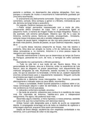 133
paciente e caridoso, no desempenho das próprias obrigações. Com isso,
granjeou a simpatia de muitos e encontramo-lo fraternalmente guardado por
uma freira reconhecida...
O ensinamento era efetivamente comovedor. Dispunha-me a prosseguir no
comentário, contudo, Silva começou a gemer e o Ministro, inclinando-se para
ele, demorou-se longo tempo a auscultá-lo.
Em seguida, Clarêncio reergueu-se e falou:
— Pobre amigo! permanece impressionado com a morte de Júlio,
conservando aflitivo complexo de culpa. Tem o pensamento ligado ao
pequenino morto, à maneira de imagem fixada na chapa fotográfica. Passou o
dia acamado, sob extrema perturbação. Observo que não foi a casa de
Antonina, conforme previa. Sentiu-se vencido, envergonhado... Entretanto,
somente nossa irmã possui para ele o remédio indispensável...
Depois de pausa ligeira, indagámos se não nos seria possível socorrê-lo,
de modo mais positivo, através de passes, ao que Clarêncio respondeu, seguro
de si:
— O auxílio dessa natureza ampara-lhe as forças, mas não resolve o
problema. Silva deve ser atingido na mente, a fim de melhorar-se. Requisita
idéias renovadoras e, no momento, Antonina é a única pessoa capaz de
reerguê-lo com mais segurança.
Recordei instintivamente o drama que se desenrolara ao tempo da Guerra
do Paraguai, parecendo-me ouvir, de novo, a narração do velho Leonardo
Pires.
Assinalando-me o pensamento, o Ministro ponderou:
— Tudo na vida tem a sua razão de ser. Noutra época, Silva, na
personalidade de Esteves, aliou-se a Antonina, então na experiência de Lola
Ibarruri, para se afogarem no prazer pecaminoso. com esquecimento das
melhores obrigações da vida. Atualmente, estarão reunidos na recuperação
justa. Os que se associam na leviandade, à frente da Lei, acabam esposando
enormes compromissos para o reajustamento necessário. Ninguém confunde
os princípios que regem a existência.
Decidia-me a desfechar novas interrogações, mas Clarêncio, pousando
afetuosamente o indicador sobre os meus lábios, recomendou:
— Cessa a curiosidade, André! Quando passamos a explanar sobre a Lei,
nossa conversação adquire o sabor de eternidade, e a imposição de serviço
nos condiciona ao minuto que passa.
E, indicando o enfermeiro excitado, anunciou:
— Na tarde de amanhã, voltaremos para conduzi-lo à residência de nossa
irmã. Por intermédio de Antonina, habilitar-se-á para o indispensável
reerguimento. Por agora, não podemos fazer mais.
Decorridos alguns instantes, a freira regressou à nossa presença, assistida
por outra irmã, que nos cumprimentou com atenciosa reserva.
Ambas haviam sido designadas para a tarefa de auxílio ao cooperador
doente. A congregação encarregar-se-ia de todos os trabalhos de vigilância e
enfermagem espiritual, enquanto Silva assim permanecesse.
Depois de breve diálogo, saudámo-las com respeitosa cordialidade e nos
retirámos, com a promessa de voltar no dia seguinte.
 