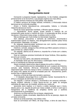 134
35
Reerguimento moral
Consoante o programa traçado, regressámos, no dia imediato, estagiando
primeiramente no lar de Zulmira, cuja posição orgânica era mais aflitiva.
A pobre senhora mostrava-se mais pálida, mais abatida.
O médico cercara-a de drogas valiosas, entretanto, a infortunada criatura
demorava-se em profunda exaustão.
Amaro e Evelina desvelavam-se, preocupados, todavia, a torturada
mãezinha deixava-se morrer.
Diante da nossa apreensão manifesta, o Ministro apenas afirmou:
—. Aguardemos. Numa equipe, quase sempre a melhora de um
companheiro pode auxiliar a melhora de outro. A recuperação de Silva, ao que
me parece, influenciará nossa amiga, na defesa contra a morte.
Não se delongou por muito tempo na intervenção magnética.
Sem detença, procurámos o domicilio do enfermeiro, encontrando-o
superexcitado quanto na véspera, mas abnegadamente assistido pelas freiras
que persistiam, dedicadas, na oração.
As religiosas desencarnadas acolheram-nos com carinho, comunicando
que o doente prosseguia em desespero.
Clarêncio, contudo, assegurou-lhes otimista que Mário passaria conosco e,
após entreter-se, voltaria melhor.
Em seguida, abeirou-se do enfermo e, tocando-lhe a fronte com a destra,
orou sem alarde.
Qual se recebesse preciosa transfusão de forças fluídicas, Silva aquietou-
se como por encanto.
Revelou-se mais calmo, não obstante entristecido.
A expressão facial que lhe denunciava a sublevação interior transformou-
se-lhe no semblante em dolorosa serenidade.
Nosso orientador desenvolveu alguns passes de auxílio e notificou:
— Silva experimenta enorme necessidade de ouvir a palavra de Antonina,
contudo, está hesitante. Afirma-se íntimamente envergonhado. Crê-se
responsável pela morte da criança e teme o contacto com a nobreza espiritual
de nossa irmã, apesar de sentir-se arrastado para ela - Buscaremos, porém,
auxiliar-lhes a reaproximação.
Acariciou a fronte do moço atormentado e acentuou:
— O desabafo descarregar-lhe-á a atmosfera mental, favorecendo-lhe o
alívio e a recepção de elementos renovadores.
Em seguida, o instrutor abraçou-o, envolvendo-o em amorosa solicitude -
Aquele amplexo afetuoso e longo figurou-se-nos um apelo às energias
recônditas do rapaz que, de imediato, levantou-se e vestiu-se.
Ignorando como explicar a si mesmo a súbita resolução que o movia,
desceu para a rua, seguido de perto por nosso cuidado, e tomou o carro que o
transportaria até à residência da simpática família que o acolhera
carinhosamente na antevéspera.
Antonina e os filhos abriram-lhe os braços, alegremente.
A pequena Lisbela, encantada, dependurou-se-lhe ao pescoço, depois de
um beijo comovente.
Achava-se ainda acamada, mas refeita e feliz.
Qual se convivesse com Mário, de longo tempo, a dona da casa fitou-o,
 