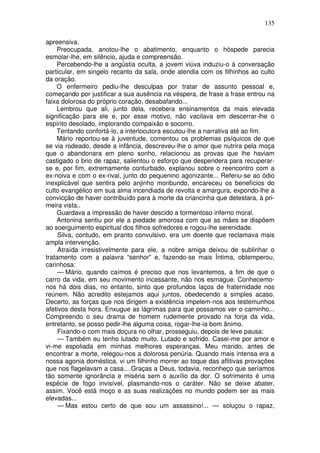 135
apreensiva.
Preocupada, anotou-lhe o abatimento, enquanto o hóspede parecia
esmolar-lhe, em silêncio, ajuda e compreensão.
Percebendo-lhe a angústia oculta, a jovem viúva induziu-o à conversação
particular, em singelo recanto da sala, onde atendia com os filhinhos ao culto
da oração.
O enfermeiro pediu-lhe desculpas por tratar de assunto pessoal e,
começando por justificar a sua ausência na véspera, de frase a frase entrou na
faixa dolorosa do próprio coração, desabafando...
Lembrou que ali, junto dela, recebera ensinamentos da mais elevada
significação para ele e, por esse motivo, não vacilava em descerrar-lhe o
espírito desolado, implorando compaixão e socorro.
Tentando confortá-lo, a interlocutora escutou-lhe a narrativa até ao fim.
Mário reportou-se à juventude, comentou os problemas psíquicos de que
se via rodeado, desde a infância, descreveu-lhe o amor que nutrira pela moça
que o abandonara em pleno sonho, relacionou as provas que lhe haviam
castigado o brio de rapaz, salientou o esforço que despendera para recuperar-
se e, por fim, extremamente conturbado, explanou sobre o reencontro com a
ex-noiva e com o ex-rival, junto do pequenino agonizante... Referiu-se ao ódio
inexplicável que sentira pelo anjinho moribundo, encareceu os benefícios do
culto evangélico em sua alma incendiada de revolta e amargura, expondo-lhe a
convicção de haver contribuído para à morte da criancinha que detestara, à pri-
meira vista..
Guardava a impressão de haver descido a tormentoso inferno moral.
Antonina sentiu por ele a piedade amorosa com que as mães se dispõem
ao soerguimento espiritual dos filhos sofredores e rogou-lhe serenidade.
Silva, contudo, em pranto convulsivo, era um doente que reclamava mais
ampla intervenção.
Atraída irresistivelmente para ele, a nobre amiga deixou de sublinhar o
tratamento com a palavra “senhor” e, fazendo-se mais Íntima, obtemperou,
carinhosa:
— Mário, quando caímos é preciso que nos levantemos, a fim de que o
carro da vida, em seu movimento incessante, não nos esmague. Conhecemo-
nos há dois dias, no entanto, sinto que profundos laços de fraternidade nos
reúnem. Não acredito estejamos aqui juntos, obedecendo a simples acaso.
Decerto, as forças que nos dirigem a existência impelem-nos aos testemunhos
afetivos desta hora. Enxugue as lágrimas para que possamos ver o caminho...
Compreendo o seu drama de homem rudemente provado na forja da vida,
entretanto, se posso pedir-lhe alguma coisa, rogar-lhe-ia bom ânimo.
Fixando-o com mais doçura no olhar, prosseguiu, depois de leve pausa:
— Também eu tenho lutado muito. Lutado e sofrido. Casei-me por amor e
vi-me espoliada em minhas melhores esperanças. Meu marido, antes de
encontrar a morte, relegou-nos a dolorosa penúria. Quando mais intensa era a
nossa agonia doméstica, vi um filhinho morrer ao toque das aflitivas provações
que nos flagelavam a casa... Graças a Deus, todavia, reconheço que seríamos
tão somente ignorância e miséria sem o auxílio da dor. O sofrimento é uma
espécie de fogo invisível, plasmando-nos o caráter. Não se deixe abater,
assim. Você está moço e as suas realizações no mundo podem ser as mais
elevadas...
— Mas estou certo de que sou um assassino!... — soluçou o rapaz,
 