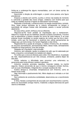 141
limitou-se a endereçar-lhe alguns monossílabos, com um breve sorriso de
reconhecimento.
Assumindo a direção da enfermagem, a jovem viúva parecia uma figura
providencial.
Amparou a doente com carinho, auxíliou o clínico nas tarefas do momento
e, cativando a gratidão dos novos amigos, colaborou com Evelina para que
todas as medidas alusivas à higiene se efetuassem harmoniosas.
Realizada a transfusão, a enferma entrou na reação característica, contudo,
Silva, fosse porque estivesse de si mesmo enfraquecido ou porque a
quantidade de sangue tivesse sido demasiada, passou a acusar profundo
abatimento.
Em seus olhos, porém, brilhava uma luz diferente.
Afigurava-se-lhe haver perdido as inquietações que o martirizavam.
Adquirira a noção de que se reabilitara, perante a própria consciência. Trouxera
aos ex-adversários o próprio coração em forma de visita fraterna. E as suas
próprias forças insufladas no campo orgânico da mulher que lhe fora a bem-
amada, como que lhe favoreciam a ausência dos velhos pensamentos de
mágoa que, por tanto tempo, lhe haviam flagelado a vida íntima.
Registrando-lhe a queda de energias, o médico ministrou-lhe, de imediato,
os recursos aconselháveis, permanecendo Mário, desse modo, cômodamente
instalado em larga poltrona, junto dos amigos.
Despediu-se o facultativo, mais animado.
Antonina, sem afetação, ajudou no preparo do café, que foi saboreado por
todos, enquanto a conversação era reatada com alegria.
Foi então que a viúva se ofereceu para voltar. Era industriária e, na posição
de mãe, responsabilizava-se por três crianças, entretanto, poderia dispor de
dois dias.
Amaro salientou a dificuldade para encontrar uma enfermeira ou
governanta para horas difíceis e aceitou a gentileza.
Antonina, contente, prometeu regressar, trazendo Lisbela, na manhã
seguinte. Estava convencida de que a menina conseguiria entreter Zulmira,
com as suas infantilidades, mitigando-lhe o coração saudoso de mãe.
Evelina abraçou-a, encantada. Simpatizara-se com Antonina, como se
fossem duas irmãs.
Algo reanimado e positivamente feliz, Mário dispôs-se à retirada e um táxi
foi trazido.
Num ambiente de construtiva cordialidade, desenvolveu-se a reconfortante
despedida.
E Silva, fitando a companheira de excursão com reconhecimento e carinho,
sentiu-se reconciliado consigo mesmo, irradiando a alegria silenciosa de quem
retorna à felicidade.
 