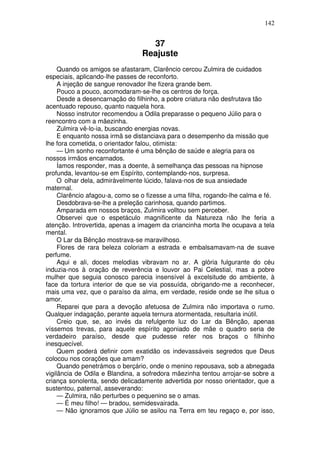 142
37
Reajuste
Quando os amigos se afastaram, Clarêncio cercou Zulmira de cuidados
especiais, aplicando-lhe passes de reconforto.
A injeção de sangue renovador lhe fizera grande bem.
Pouco a pouco, acomodaram-se-lhe os centros de força.
Desde a desencarnação do filhinho, a pobre criatura não desfrutava tão
acentuado repouso, quanto naquela hora.
Nosso instrutor recomendou a Odila preparasse o pequeno Júlio para o
reencontro com a mãezinha.
Zulmira vê-lo-ia, buscando energias novas.
E enquanto nossa irmã se distanciava para o desempenho da missão que
lhe fora cometida, o orientador falou, otimista:
— Um sonho reconfortante é uma bênção de saúde e alegria para os
nossos irmãos encarnados.
Íamos responder, mas a doente, à semelhança das pessoas na hipnose
profunda, levantou-se em Espírito, contemplando-nos, surpresa.
O olhar dela, admiràvelmente lúcido, falava-nos de sua ansiedade
maternal.
Clarêncio afagou-a, como se o fizesse a uma filha, rogando-lhe calma e fé.
Desdobrava-se-lhe a preleção carinhosa, quando partimos.
Amparada em nossos braços, Zulmira volltou sem perceber.
Observei que o espetáculo magnificente da Natureza não lhe feria a
atenção. Introvertida, apenas a imagem da criancinha morta lhe ocupava a tela
mental.
O Lar da Bênção mostrava-se maravilhoso.
Flores de rara beleza coloriam a estrada e embalsamavam-na de suave
perfume.
Aqui e ali, doces melodias vibravam no ar. A glória fulgurante do céu
induzia-nos à oração de reverência e louvor ao Pai Celestial, mas a pobre
mulher que seguia conosco parecia insensível à excelsitude do ambiente, à
face da tortura interior de que se via possuída, obrigando-me a reconhecer,
mais uma vez, que o paraíso da alma, em verdade, reside onde se lhe situa o
amor.
Reparei que para a devoção afetuosa de Zulmira não importava o rumo.
Qualquer indagação, perante aquela ternura atormentada, resultaria inútil.
Creio que, se, ao invés da refulgente luz do Lar da Bênção, apenas
víssemos trevas, para aquele espírito agoniado de mãe o quadro seria de
verdadeiro paraíso, desde que pudesse reter nos braços o filhinho
inesquecível.
Quem poderá definir com exatidão os indevassáveis segredos que Deus
colocou nos corações que amam?
Quando penetrámos o berçário, onde o menino repousava, sob a abnegada
vigilância de Odila e Blandina, a sofredora mãezinha tentou arrojar-se sobre a
criança sonolenta, sendo delicadamente advertida por nosso orientador, que a
sustentou, paternal, asseverando:
— Zulmira, não perturbes o pequenino se o amas.
— É meu filho! — bradou, semidesvairada.
— Não ignoramos que Júlio se asilou na Terra em teu regaço e, por isso,
 