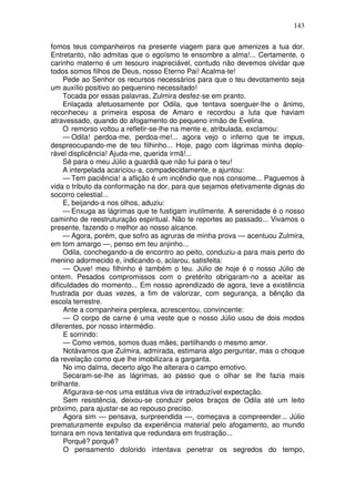 143
fomos teus companheiros na presente viagem para que amenizes a tua dor.
Entretanto, não admitas que o egoísmo te ensombre a alma!... Certamente, o
carinho materno é um tesouro inapreciável, contudo não devemos olvidar que
todos somos filhos de Deus, nosso Eterno Pai! Acalma-te!
Pede ao Senhor os recursos necessários para que o teu devotamento seja
um auxílio positivo ao pequenino necessitado!
Tocada por essas palavras, Zulmira desfez-se em pranto.
Enlaçada afetuosamente por Odila, que tentava soerguer-lhe o ânimo,
reconheceu a primeira esposa de Amaro e recordou a luta que haviam
atravessado, quando do afogamento do pequeno irmão de Evelina.
O remorso voltou a refletir-se-lhe na mente e, atribulada, exclamou:
— Odila! perdoa-me, perdoa-me!... agora vejo o inferno que te impus,
despreocupando-me de teu filhinho... Hoje, pago com lágrimas minha deplo-
rável displicência! Ajuda-me, querida irmã!...
Sê para o meu Júlio a guardiã que não fui para o teu!
A interpelada acariciou-a, compadecidamente, e ajuntou:
— Tem paciência! a aflição é um incêndio que nos consome... Paguemos à
vida o tributo da conformação na dor, para que sejamos efetivamente dignas do
socorro celestial...
E, beijando-a nos olhos, aduziu:
— Enxuga as lágrimas que te fustigam inutilmente. A serenidade é o nosso
caminho de reestruturação espiritual. Não te reportes ao passado... Vivamos o
presente, fazendo o melhor ao nosso alcance.
— Agora, porém, que sofro as agruras de minha prova — acentuou Zulmira,
em tom amargo —, penso em teu anjinho...
Odila, conchegando-a de encontro ao peito, conduziu-a para mais perto do
menino adormecido e, indicando-o, aclarou, satisfeita:
— Ouve! meu filhinho é também o teu. Júlio de hoje é o nosso Júlio de
ontem. Pesados compromissos com o pretérito obrigaram-no a aceitar as
dificuldades do momento... Em nosso aprendizado de agora, teve a existência
frustrada por duas vezes, a fim de valorizar, com segurança, a bênção da
escola terrestre.
Ante a companheira perplexa, acrescentou, convincente:
— O corpo de carne é uma veste que o nosso Júlio usou de dois modos
diferentes, por nosso intermédio.
E sorrindo:
— Como vemos, somos duas mães, partilhando o mesmo amor.
Notávamos que Zulmira, admirada, estimaria algo perguntar, mas o choque
da revelação como que lhe imobilizara a garganta.
No imo dalma, decerto algo lhe alterara o campo emotivo.
Secaram-se-lhe as lágrimas, ao passo que o olhar se lhe fazia mais
brilhante.
Afigurava-se-nos uma estátua viva de intraduzível expectação.
Sem resistência, deixou-se conduzir pelos braços de Odila até um leito
próximo, para ajustar-se ao repouso preciso.
Agora sim — pensava, surpreendida —, começava a compreender... Júlio
prematuramente expulso da experiência material pelo afogamento, ao mundo
tornara em nova tentativa que redundara em frustração...
Porquê? porquê?
O pensamento dolorido intentava penetrar os segredos do tempo,
 