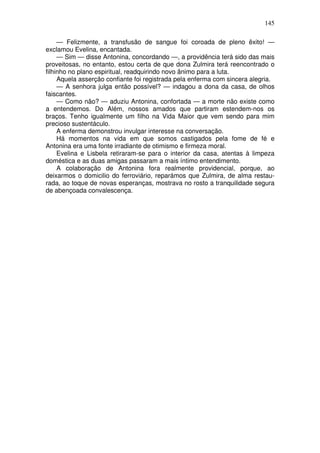 145
— Felizmente, a transfusão de sangue foi coroada de pleno êxito! —
exclamou Evelina, encantada.
— Sim — disse Antonina, concordando —, a providência terá sido das mais
proveitosas, no entanto, estou certa de que dona Zulmira terá reencontrado o
filhinho no plano espiritual, readquirindo novo ânimo para a luta.
Aquela asserção confiante foi registrada pela enferma com sincera alegria.
— A senhora julga então possível? — indagou a dona da casa, de olhos
faiscantes.
— Como não? — aduziu Antonina, confortada — a morte não existe como
a entendemos. Do Além, nossos amados que partiram estendem-nos os
braços. Tenho igualmente um filho na Vida Maior que vem sendo para mim
precioso sustentáculo.
A enferma demonstrou invulgar interesse na conversação.
Há momentos na vida em que somos castigados pela fome de fé e
Antonina era uma fonte irradiante de otimismo e firmeza moral.
Evelina e Lisbela retiraram-se para o interior da casa, atentas à limpeza
doméstica e as duas amigas passaram a mais íntimo entendimento.
A colaboração de Antonina fora realmente providencial, porque, ao
deixarmos o domicilio do ferroviário, reparámos que Zulmira, de alma restau-
rada, ao toque de novas esperanças, mostrava no rosto a tranquilidade segura
de abençoada convalescença.
 