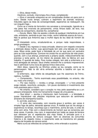 147
— Silva, desse modo...
Clarêncio, contudo, interrompeu-lhe a frase, completando:
— Silva e Leonardo enlaçaram-se em complicadas dívidas um para com o
outro. Desde muito tempo, cultivam o espinheiro da aversão recíproca.
Induzidos agora às teias da consangüinidade, esperamos se reeduquem. Da
Lei ninguém foge...
Como se a mente do ferroviário nos sorvesse a conversação, ligando-se a
nós pelos fios invisíveis do pensamento, vimos Amaro bater, de leve, nos
ombros do companheiro, dizendo-lhe, conselheiral:
— Escuta, Mário. Não me assiste o direito de qualquer interferência em tua
vida, entretanto, sentindo-te por meu irmão, venho refletindo acerca do futuro...
Não te parece que Antonina seja a mulher digna do teu ideal de homem de
bem?
O interpelado corou, encabulando-se, e porque nada respondesse, o
amigo prosseguiu:
— Desde o teu regresso à nossa amizade, observo com respeito crescente
a distinção dessa mulher, cuja aproximação tem sido uma bênção em nossa
casa. Moça ainda, pode fazer a felicidade de um lar que seria um santuário
para as tuas experiências. Comove-me anotar-lhe os sacrifícios de mãe jovem,
quando, com a tua aliança, preservaria a própria saúde, indiscutivelmente tão
preciosa a tanta gente. Já me inteirei da posição dela na fábrica em que
trabalha. É querida de todos. Para muitas colegas, tem sido a enfermeira e a
irmã abnegada de sempre. Seus chefes veneram-lhe a conduta irrepreensível.
Isso é admirável numa viúva de apenas trinta e dois anos.
Além disso, reparo-lhe os filhinhos unidos ao teu coração, como se te
pertencessem. Não te dõi vê-la enfrentar sôzinllia a batalha em que se
consome?
O enfermeiro, algo refeito da estupefação que lhe assomara do Íntimo,
replicou, humilde:
— Compreendo... Tenho examinado essa possibilidade, no entanto, não
sou mais uma criança...
— Por isso mesmo — revidou o amigo, encorajado —‘ a hora presente
exige método, reconforto, proteção... Um pouso doméstico é investimento dos
mais preciosos para o futuro.
— No entanto, considero que o coração no meu peito assemelha-se a um
pássaro entorpecido. Sinto-me francamente incapaz de uma paixão...
— Que tolice! — ajuntou o interlocutor, bem humorado — a felicidade é
quase impraticável nas afeições impulsivas que estouram do sentimento
àmaneira de champanha ilusória...
E, sorrindo, acentuou:
— O amor dos namorados, com noventa graus à sombra, por vezes é
simples fogo de palha, deixando apenas cinza. À medida que se me alonga a
experiência no tempo, reconheço que o matrimônio, acima de tudo, é união de
alma com alma. Falo com o discernimento do homem que se consorciou por
duas vezes. A paixão, meu caro, é responsável por todas as casas de boneca
que oferecem por aí espetáculos dos mais tristes. A amizade pura é a
verdadeira garantia da ventura conjugal. Sem os alicerces da comunhão
fraterna e do respeito mútuo, o casamento cedo se transforma em pesada
algema de forçados do cárcere social.
Mário ouvia as reflexões do companheiro, entre enlevado e surpreso.
 