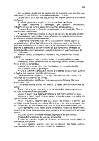 148
Sim, pensava, desde que se aproximara de Antonina, pela primeira vez,
nela sentira a mulher ideal, capaz de entender-lhe o coração.
Devotara-se a ela e aos três pequeninos com imenso carinho e inexcedível
confiança.
Aquele lar generoso e singelo incorporara-se-lhe à existência.
Se fosse compelido à separação, por qualquer circunstância,
indubitAvelmente se sentiria lesado em suas mais caras alegrias...
Enquanto Amaro se confiava às considerações do minuto rápido, Silva ia
memorando, memorando...
A figura de Antonina penetrava-lhe agora os recessos do coração. O valor
e a humildade com que a nobre criatura afrontava os mais difíceis problemas
tocavam-lhe as fibras recônditas do ser.
O sacrifício permanente pelos filhos, realizado com sincera alegria, o
desprendimento natural das futilidades que costumam cegar o sentimento
feminino, a solidariedade humana com que sabia pautar as relações com o
próximo e, sobretudo, o caráter cristalino de que dava provas em todos os
lances da vida comum, apareciam, naquele instante, em sua imaginação, de
modo diferente...
Absorto, parecia contemplar as roseiras lá fora, indiferente ao mundo
exterior.
Longos momentos passou, assim, revivendo e meditando o passado.
Em seguida, como se despertasse de longa fuga mental, encarou o amigo
frente a frente e concordou:
— Amaro, tens razão. Não posso desobedecer ao comando da vida.
Não puderam, contudo, prosseguir.
A viúva e os filhinhos chegaram, felizes, provocando a presença de Zulmira
e Evelina que vieram à recepção, alegremente.
Deixámos nossos amigos na doce algazarra da intimidade doméstica e
voltámos ao nosso templo de serviço.
Muitas indagações assaltavam-nos o pensamento, todavia, Clarêncio
limitou-se a dizer:
— O tempo é como a onda. Flui e reflui. Da nossa sementeira havemos de
colher.
Transcorridos alguns dias, amigos espirituais de Antonina trouxeram-nos
as boas novas do contrato promissor.
Mário e a jovem viúva esperavam efetuar o matrimônio em breves dias.
Visitamos o futuro casal, diversas vezes, antes do enlace, que todos nós
aguardávamos, contentes.
Amaro e Zulmira, reconhecidos aos gestos de amizade e carinho que
recebiam constantemente dos noivos, ofereceram o lar para a cerimônia que,
no dia marcado, se realizou com o ato civil, na mais acentuada simplicidade.
Muitos companheiros de nosso plano acorreram à residência do ferroviário,
inclusive as freiras desencarnadas que consagravam ao enfermeiro particular
estima.
A casa de Zulmira, enfeitada de rosas, regorgitava de gente amiga.
A felicidade transparecia de todos os semblantes.
À noite, na casinha singela de Antonina, reuniram-se quase todos os
convidados, novamente.
Os recém-casados queriam orar, em companhia dos laços afetivos,
agradecendo ao Senhor a ventura daquele dia inolvidável.
 