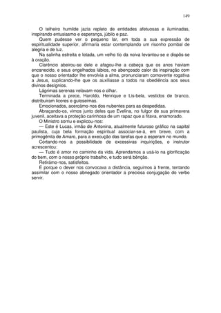 149
O telheiro humilde jazia repleto de entidades afetuosas e iluminadas,
inspirando entusiasmo e esperança, júbilo e paz.
Quem pudesse ver o pequeno lar, em toda a sua expressão de
espiritualidade superior, afirmaria estar contemplando um risonho pombal de
alegria e de luz.
Na salinha estreita e lotada, um velho tio da noiva levantou-se e dispôs-se
à oração.
Clarêncio abeirou-se dele e afagou-lhe a cabeça que os anos haviam
encanecido, e seus engelhados lábios, no abençoado calor da inspiração com
que o nosso orientador lhe envolvia a alma, pronunciaram comovente rogativa
a Jesus, suplicando-lhe que os auxiliasse a todos na obediência aos seus
divinos desígnios.
Lágrimas serenas velavam-nos o olhar.
Terminada a prece, Haroldo, Henrique e Lis-bela, vestidos de branco,
distribuiram licores e guloseimas.
Emocionados, acercámo-nos dos nubentes para as despedidas.
Abraçando-os, vimos junto deles que Evelina, no fulgor de sua primavera
juvenil, aceitava a proteção carinhosa de um rapaz que a fitava, enamorado.
O Ministro sorriu e explicou-nos:
— Este é Lucas, irmão de Antonina, atualmente futuroso gráfico na capital
paulista, cuja bela formação espiritual associar-se-á, em breve, com a
primogênita de Amaro, para a execução das tarefas que a esperam no mundo.
Cortando-nos a possibilidade de excessivas inquirições, o instrutor
acrescentou:
— Tudo é amor no caminho da vida. Aprendamos a usá-lo na glorificação
do bem, com o nosso próprio trabalho, e tudo será bênção.
Retirámo-nos, satisfeitos.
E porque o dever nos convocava a distância, seguimos à frente, tentando
assimilar com o nosso abnegado orientador a preciosa conjugação do verbo
servir.
 