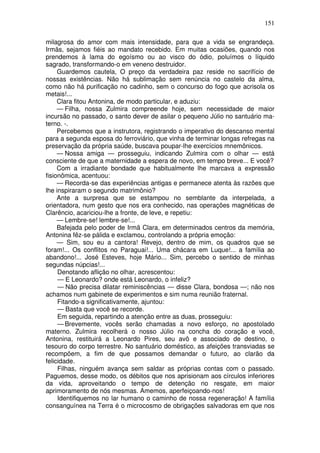 151
milagrosa do amor com mais intensidade, para que a vida se engrandeça.
Irmãs, sejamos fiéis ao mandato recebido. Em muitas ocasiões, quando nos
prendemos à lama do egoísmo ou ao visco do ódio, poluímos o líquido
sagrado, transformando-o em veneno destruidor.
Guardemos cautela, O preço da verdadeira paz reside no sacrifício de
nossas existências. Não há sublimação sem renúncia no castelo da alma,
como não há purificação no cadinho, sem o concurso do fogo que acrisola os
metais!...
Clara fitou Antonina, de modo particular, e aduziu:
— Filha, nossa Zulmira compreende hoje, sem necessidade de maior
incursão no passado, o santo dever de asilar o pequeno Júlio no santuário ma-
terno. -.
Percebemos que a instrutora, registrando o imperativo do descanso mental
para a segunda esposa do ferroviário, que vinha de terminar longas refregas na
preservação da própria saúde, buscava poupar-lhe exercícios mnemônicos.
— Nossa amiga — prosseguiu, indicando Zulmira com o olhar — está
consciente de que a maternidade a espera de novo, em tempo breve... E você?
Com a irradiante bondade que habitualmente lhe marcava a expressão
fisionômica, acentuou:
— Recorda-se das experiências antigas e permanece atenta às razões que
lhe inspiraram o segundo matrimônio?
Ante a surpresa que se estampou no semblante da interpelada, a
orientadora, num gesto que nos era conhecido, nas operações magnéticas de
Clarêncio, acariciou-lhe a fronte, de leve, e repetiu:
— Lembre-se! lembre-se!...
Bafejada pelo poder de Irmã Clara, em determinados centros da memória,
Antonina fêz-se pálida e exclamou, controlando a própria emoção:
— Sim, sou eu a cantora! Revejo, dentro de mim, os quadros que se
foram!... Os conflitos no Paraguai!... Uma chácara em Luque!... a família ao
abandono!... José Esteves, hoje Mário... Sim, percebo o sentido de minhas
segundas núpcias!...
Denotando aflição no olhar, acrescentou:
— E Leonardo? onde está Leonardo, o infeliz?
— Não precisa dilatar reminiscências — disse Clara, bondosa —; não nos
achamos num gabinete de experimentos e sim numa reunião fraternal.
Fitando-a significativamente, ajuntou:
— Basta que você se recorde.
Em seguida, repartindo a atenção entre as duas, prosseguiu:
— Brevemente, vocês serão chamadas a novo esforço, no apostolado
materno. Zulmira recolherá o nosso Júlio na concha do coração e você,
Antonina, restituirá a Leonardo Pires, seu avô e associado de destino, o
tesouro do corpo terrestre. No santuário doméstico, as afeições transviadas se
recompõem, a fim de que possamos demandar o futuro, ao clarão da
felicidade.
Filhas, ninguém avança sem saldar as próprias contas com o passado.
Paguemos, desse modo, os débitos que nos aprisionam aos círculos inferiores
da vida, aproveitando o tempo de detenção no resgate, em maior
aprimoramento de nós mesmas. Amemos, aperfeiçoando-nos!
Identifiquemos no lar humano o caminho de nossa regeneração! A família
consanguínea na Terra é o microcosmo de obrigações salvadoras em que nos
 