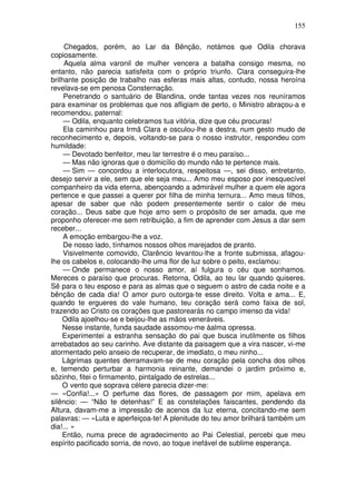 155
Chegados, porém, ao Lar da Bênção, notámos que Odila chorava
copiosamente.
Aquela alma varonil de mulher vencera a batalha consigo mesma, no
entanto, não parecia satisfeita com o próprio triunfo. Clara conseguira-lhe
brilhante posição de trabalho nas esferas mais altas, contudo, nossa heroína
revelava-se em penosa Consternação.
Penetrando o santuário de Blandina, onde tantas vezes nos reuníramos
para examinar os problemas que nos afligiam de perto, o Ministro abraçou-a e
recomendou, paternal:
— Odila, enquanto celebramos tua vitória, dize que céu procuras!
Ela caminhou para Irmã Clara e osculou-lhe a destra, num gesto mudo de
reconhecimento e, depois, voltando-se para o nosso instrutor, respondeu com
humildade:
— Devotado benfeitor, meu lar terrestre é o meu paraíso...
— Mas não ignoras que o domicílio do mundo não te pertence mais.
— Sim — concordou a interlocutora, respeitosa —, sei disso, entretanto,
desejo servir a ele, sem que ele seja meu... Amo meu esposo por inesquecível
companheiro da vida eterna, abençoando a admirável mulher a quem ele agora
pertence e que passei a querer por filha de minha ternura... Amo meus filhos,
apesar de saber que não podem presentemente sentir o calor de meu
coração... Deus sabe que hoje amo sem o propósito de ser amada, que me
proponho oferecer-me sem retribuição, a fim de aprender com Jesus a dar sem
receber...
A emoção embargou-lhe a voz.
De nosso lado, tínhamos nossos olhos marejados de pranto.
Visivelmente comovido, Clarêncio levantou-lhe a fronte submissa, afagou-
lhe os cabelos e, colocando-lhe uma flor de luz sobre o peito, exclamou:
— Onde permanece o nosso amor, aí fulgura o céu que sonhamos.
Mereces o paraíso que procuras. Retorna, Odila, ao teu lar quando quiseres.
Sê para o teu esposo e para as almas que o seguem o astro de cada noite e a
bênção de cada dia! O amor puro outorga-te esse direito. Volta e ama... E,
quando te ergueres do vale humano, teu coração será como faixa de sol,
trazendo ao Cristo os corações que pastorearás no campo imenso da vida!
Odila ajoelhou-se e beijou-lhe as mãos veneráveis.
Nesse instante, funda saudade assomou-me àalma opressa.
Experimentei a estranha sensação do pai que busca inutilmente os filhos
arrebatados ao seu carinho. Ave distante da paisagem que a vira nascer, vi-me
atormentado pelo anseio de recuperar, de imediato, o meu ninho...
Lágrimas quentes derramavam-se de meu coração pela concha dos olhos
e, temendo perturbar a harmonia reinante, demandei o jardim próximo e,
sôzinho, fitei o firmamento, pintalgado de estrelas...
O vento que soprava célere parecia dizer-me:
— «Confia!...» O perfume das flores, de passagem por mim, apelava em
silêncio: — “Não te detenhas!” E as constelações faiscantes, pendendo da
Altura, davam-me a impressão de acenos da luz eterna, concitando-me sem
palavras: — «Luta e aperfeiçoa-te! A plenitude do teu amor brilhará também um
dia!... »
Então, numa prece de agradecimento ao Pai Celestial, percebi que meu
espírito pacificado sorria, de novo, ao toque inefável de sublime esperança.
 