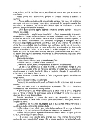 17
o organismo sutil é decisiva para o envoltório de carne, em que a mente se
manifesta.
Nesse ponto das explicações, porém, o Ministro abanou a cabeça e
ajuntou:
— Nossa ação, contudo, está subordinada àlei que nos rege. No problema
de nossa irmã, o concurso de nosso plano conseguirá tão somente angariar-lhe
reconforto. A moléstia, em razão das provas que lhe assinalam o roteiro
pessoal, atingiu insopitável extensão.
— Quer dizer que ela, agora, apenas se habilita à morte calma? — indagou
Hilário, atencioso.
— Justamente — confirmou o orientador. —Com a cooperação em curso,
despertará no corpo desfalecente mais serena e mais confortada. Repetindo as
excursões até aqui, noite a noite, habituar-se-á, com entendimento superior, à
idéia da partida, transmitindo aos familiares resignação e coragem para o
transe da separação; aprenderá a contribuir com o seu esforço, no sentido de
aliviar-lhes as aflições pela humildade que edificará, dentro de si mesma...
pouco a pouco; desligar-se-á da carne enfermiça, acentuando a luz interior da
própria consciência, a fim de separar-se do ambiente que lhe é caro, como
quem encontra na morte física valiosa liberação para serviço mais enobrecido.
E, assim, em algumas semanas, mostrar-se-á admiràvelmente preparada ante
o novo caminho...
Clarêncio silenciara.
O assunto requisitava-me a novas observações.
— Nesse caso — comecei a falar, hesitante.
O Ministro, porém, sorriu compreensivo e atalhou, esclarecendo:
— Já sei a tua conclusão. É isso mesmo. A enfermidade longa é uma
bênção desconhecida entre os homens, constitui precioso curso preparatório
da alma para a grande libertação. Sem a moléstia dilatada, é muito difícil o
êxito rápido no trabalho da morte.
Nesse instante, contudo, Zulmira e Odila chegavam à praia, em sítio não
longe de nós.
Clarêncio recomendou-nos atenção.
Rodeamo-las, prestamente, qual se fossem irmão enfermas, sob a nossa
guarda.
Nem uma nem outra nos identificavam a presença. Tão pouco pareciam
interessadas pelo movimento no logradouro.
A primeira esposa de Amaro centralizava o olhar sobre a presa, enquanto
que a vítima revelava na expressão facial o intraduzível terror dos que se
abeiram do extremo desequilíbrio.
Zulmira ensaiava o gesto de quem se propunha a regressar
precipitadamente a casa, mas, contida pela companheira, avançava, entre a
aflição e o pavor.
E, repetindo as mesmas acusações que já ouvíramos, Odila martelava o
cérebro da outra, reiterando, desapiedada:
— Recorda o crime, infeliz! lembra-te da horrível manhã em que te fizeste
assassina! onde colocaste meu filho? porque afogaste um inocente?
— Não, não! — gritava a pobrezinha dementada — não fui eu! juro que não
fui eu! Júlio foi tragado pelas ondas...
— E porque não velaste pela criança que meu marido levianamente
confiou às tuas mãos infiéis? acaso, não te acusa a própria consciência? onde
 