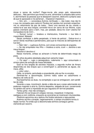 18
situas o senso de mulher? Pagar-me-ás alto preço pelo relaxamento
delituoso... Não permitirei que Amaro te ame, alimentarei a antipatia dele contra
ti, atormentarei as pessoas que te desejarem socorrer, destruirei a própria casa
de que te apossaste e me pertence!... Impostora! impostora!...
— Sim, sim... — concordava Zulmira, terrificada —, não matei, mas não fiz
o que me competia para salvá-lo! Perdoa-me! perdoa-me! prometo empenhar-
me no refazimento da paz de todos... Serei uma escrava de teu marido e
restitui-lo-ei aos teus braços; converter-me-ei em serva de tua filhinha, cujos
passos orientarei para o bem, mas, por piedade, deixa-me viver! Liberta-me!
Compadece-te de mim!...
— Nunca! nunca! — bradava a interlocutora, friamente — tua falta é
imperdoável. Mataste!
Deves confessar o delito perpetrado, à frente da polícia!... Dobrar-te-ei a
cerviz! Serás recolhida à penitenciária, para que te mistures às delinqüentes de
tua laia!...
— Não! não! — suplicava Zulmira, com sinais comoventes de angústia.
— Se não aniquilaste meu filho — bradava a outra, cruel —, devolve-o aos
meus braços!
Devolve-o! devolve-o!
Nesse momento, ambas se achavam à frente de determinada nesga da
praia.
Os olhos da pobre obsidiada adquiriram estranho fulgor.
— Foi aqui! — rugiu a perseguidora, rudemente — aqui consumaste o
sinistro plano de extinção da nossa felicidade...
Qual se fora tangida de secretos impulsos, a segunda mulher de Amaro
desprendeu-se dos braços que a constringiam e, penetrando as águas, cla-
mava, aflita:
— Júlio! Júlio!...
Odila, no entanto, perturbada e ensandecida, pôs-se-lhe no encalço.
Sentindo-lhe a aproximação, Zulmira rodou sobre os calcanhares e
disparou de volta ao lar.
Acompanhamos as duas, na competição a que se entregavam, sem perdê-
las de vista.
Varando a casa, incontinenti, dando a idéia de que o corpo adormecido era
poderoso magneto a atraí-la, Zulmira despertou, alagada de suor, conservando
no cérebro de carne a impressão de que vagueara em terrível pesadelo.
Tentou gritar, mas não conseguiu.
Faleciam-lhe as forças em colapso nervoso, insopitável. A dispneia
castigava-a com violência, enquanto as coronárias se mostravam intumescidas.
Clarêncio aproximou-se e aplicou-lhe fluidos salutares e repousantes.
Acalmou-se-lhe o coração, vagarosamente, o campo circulatório tornou à
feição normal. Foi então que a desventurada senhora conseguiu gemer,
clamando por socorro.
 