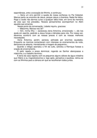 22
espontâneas, ante a evocação do filhinho, e continuou:
— Seria um erro permitir a queda de nossa confiança no Pai Celestial.
Marcos partiu ao encontro de Jesus, porque Jesus o chamava. Nada lhe faltou.
Rogo a vocês não darmos curso a qualquer idéia triste, em torno da memória
do anjo que nos precedeu. Nossos pensamentos acompanham no Além
aqueles que amamos.
Nesse ponto da conversação, Lisbela inquiriu, graciosa:
— Mãezinha, Marcos nos vê?
— Sim, minha filha — esclareceu dona Antonina, emocionada —, ele nos
ajuda em espírito, pedindo a Jesus forças e bênçãos para nós. Por nossa vez,
devemos auxiliá-lo com as nossas preces e com as nossas melhores
recordações.
Dona Antonina, porém, pareceu asfixiada por enormes saudades.
Enquanto os meninos comentavam com interesse os ensinamentos da noite,
demorava-se absorta, mentalizando a imagem do pequenino...
Quando o relógio assinalou o fim do culto, solícitou a Henrique fizesse a
oração de encerramento.
O petiz repetiu a prece dominical, rogando ao Senhor abençoasse a
mãezinha, e o trabalho terminou.
A dona da casa repartiu com os pequenos alguns cálices da água cristalina
que Hilário e eu magnetizáramos e, logo após, pensativa e saudosa, retirou-se
com os filhinhos para a câmara em que se recolheriam todos juntos.
 