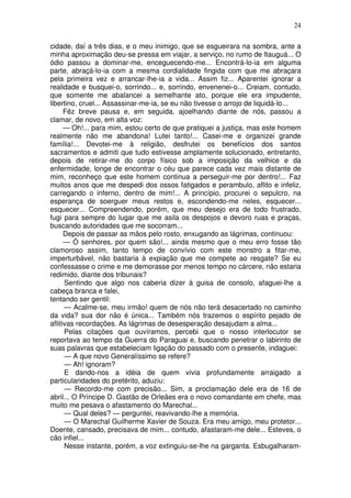 24
cidade, daí a três dias, e o meu inimigo, que se esgueirara na sombra, ante a
minha aproximação deu-se pressa em viajar, a serviço, no rumo de Itauguá... O
ódio passou a dominar-me, enceguecendo-me... Encontrá-lo-ia em alguma
parte, abraçá-lo-ia com a mesma cordialidade fingida com que me abraçara
pela primeira vez e arrancar-lhe-ia a vida... Assim fiz... Aparentei ignorar a
realidade e busquei-o, sorrindo... e, sorrindo, envenenei-o... Creiam, contudo,
que somente me abalancei a semelhante ato, porque ele era impudente,
libertino, cruel... Assassinar-me-ia, se eu não tivesse o arrojo de liquidá-lo...
Fêz breve pausa e, em seguida, ajoelhando diante de nós, passou a
clamar, de novo, em alta voz:
— Oh!... para mim, estou certo de que pratiquei a justiça, mas este homem
realmente não me abandona! Lutei tanto!... Casei-me e organizei grande
família!... Devotei-me à religião, desfrutei os benefícios dos santos
sacramentos e admiti que tudo estivesse amplamente solucionado, entretanto,
depois de retirar-me do corpo físico sob a imposição da velhice e da
enfermidade, longe de encontrar o céu que parece cada vez mais distante de
mim, reconheço que este homem continua a perseguir-me por dentro!... Faz
muitos anos que me despedi dos ossos fatigados e perambulo, aflito e infeliz,
carregando o inferno, dentro de mim!... A princípio, procurei o sepulcro, na
esperança de soerguer meus restos e, escondendo-me neles, esquecer...
esquecer... Compreendendo, porém, que meu desejo era de todo frustrado,
fugi para sempre do lugar que me asila os despojos e devoro ruas e praças,
buscando autoridades que me socorram...
Depois de passar as mãos pelo rosto, enxugando as lágrimas, continuou:
— Ó senhores, por quem são!... ainda mesmo que o meu erro fosse tão
clamoroso assim, tanto tempo de convívio com este monstro a fitar-me,
imperturbável, não bastaria à expiação que me compete ao resgate? Se eu
confessasse o crime e me demorasse por menos tempo no cárcere, não estaria
redimido, diante dos tribunais?
Sentindo que algo nos caberia dizer à guisa de consolo, afaguei-lhe a
cabeça branca e falei,
tentando ser gentil:
— Acalme-se, meu irmão! quem de nós não terá desacertado no caminho
da vida? sua dor não é única... Também nós trazemos o espírito pejado de
aflitivas recordações. As lágrimas de desesperação desajudam a alma...
Pelas citações que ouvíramos, percebi que o nosso interlocutor se
reportava ao tempo da Guerra do Paraguai e, buscando penetrar o labirinto de
suas palavras que estabeleciam ligação do passado com o presente, indaguei:
— A que novo Generalíssimo se refere?
— Ah! ignoram?
E dando-nos a idéia de quem vivia profundamente arraigado a
particularidades do pretérito, aduziu:
— Recordo-me com precisão... Sim, a proclamação dele era de 16 de
abril... O Príncipe D. Gastão de Orleães era o novo comandante em chefe, mas
muito me pesava o afastamento do Marechal...
— Qual deles? — perguntei, reavivando-lhe a memória.
— O Marechal Guilherme Xavier de Souza. Era meu amigo, meu protetor...
Doente, cansado, precisava de mim... contudo, afastaram-me dele... Esteves, o
cão infiel...
Nesse instante, porém, a voz extinguiu-se-lhe na garganta. Esbugalharam-
 