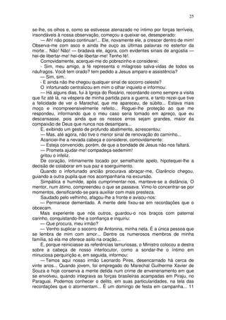 25
se-lhe, os olhos e, como se estivesse atenazado no íntimo por forças terríveis,
insondáveis à nossa observação, começou a queixar-se, desesperado:
— Ah! não posso continuar!... Ele, novamente ele, a crescer dentro de mim!
Observa-me com asco e ainda lhe ouço as últimas palavras no estertor da
morte... Não! Não! — bradava ele, agora, com evidentes sinais de angústia —
hei-de libertar-me! hei-de libertar-me! Tenho fé!.
Comovidamente, acerquei-me do pobrezinho e considerei:
- Sim, meu amigo, a fé representa o milagroso salva-vidas de todos os
náufragos. Você tem orado? tem pedido a Jesus amparo e assistência?
— Sim, sim..
- E ainda não lhe chegou qualquer sinal de socorro celeste?
O infortunado centralizou em mim o olhar inquieto e informou:
— Há alguns dias, fui à Igreja do Rosário, recordando como sempre a visita
que fiz até lá, na véspera de minha partida para a guerra, e tanto rezei que tive
a felicidade de ver o Marechal, que me apareceu, de súbito... Estava mais
moço e incompreensivelmente refeito... Roguei-lhe proteção ao que me
respondeu, informando que o meu caso seria tomado em apreço, que eu
descansasse, pois ainda que os nossos erros sejam grandes, maior éa
compaixão de Deus que nunca nos desampara...
E, exibindo um gesto de profundo abatimento, acrescentou:
— Mas, até agora, não tive o menor sinal de renovação do caminho...
Acariciei-lhe a nevada cabeça e considerei, comovidamente:
— Esteja convencido, porém, de que a bondade de Jesus não nos faltará.
— Prometa ajudar-me! compadeça-sedemim!
gritou o infeliz.
De coração, íntimamente tocado por semelhante apelo, hipotequei-lhe a
decisão de colaborar em sua paz e soerguimento.
Quando o infortunado ancião procurava abraçar-me, Clarêncio chegou,
guiando a outra pupila que nos acompanharia na excursão.
Simpática e humilde, após cumprimentar-nos, manteve-se a distância, O
mentor, num átimo, compreendeu o que se passava. Vimo-lo concentrar-se por
momentos, densificando-se para auxiliar com mais presteza.
Saudado pelo velhinho, afagou-lhe a fronte e avisou-nos:
— Permanece dementado. A mente dele fixou-se em recordações que o
obcecam.
Mais experiente que nós outros, guardou-o nos braços com paternal
carinho, conquistando-lhe a confiança e inquiriu:
— Que procura, meu irmão?
— Venho suplicar o socorro de Antonina, minha neta. É a única pessoa que
se lembra de mim com amor... Dentre os numerosos membros de minha
família, só ela me oferece asilo na oração...
E, porque reiniciasse as referências lamuriosas, o Ministro colocou a destra
sobre a cabeça de nosso interlocutor, como a sondar-lhe o íntimo em
minuciosa perquirição e, em seguida, informou:
— Temos aqui nosso irmão Leonardo Pires, desencarnado há cerca de
vinte anos... Quando jovem, foi empregado do Marechal Guilherme Xavier de
Souza e hoje conserva a mente detida num crime de envenenamento em que
se envolveu, quando integrava as forças brasileiras acampadas em Piraju, no
Paraguai. Podemos conhecer o delito, em suas particularidades, na tela das
recordações que o atormentam... É um domingo de festa em campanha... 11
 