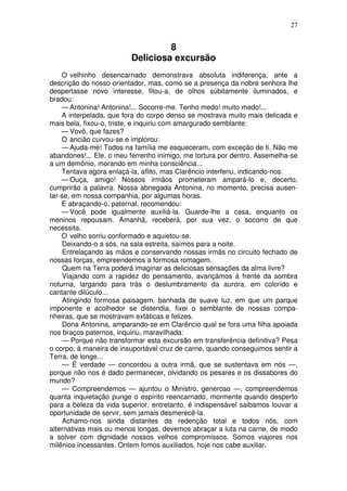 27
8
Deliciosa excursão
O velhinho desencarnado demonstrava absoluta indiferença, ante a
descrição do nosso orientador, mas, como se a presença da nobre senhora lhe
despertasse novo interesse, fitou-a, de olhos súbitamente iluminados, e
bradou:
— Antonina! Antonina!... Socorre-me. Tenho medo! muito medo!...
A interpelada, que fora do corpo denso se mostrava muito mais delicada e
mais bela, fixou-o, triste, e inquiriu com amargurado semblante:
— Vovô, que fazes?
O ancião curvou-se e implorou:
— Ajuda-me! Todos na família me esqueceram, com exceção de ti. Não me
abandones!... Ele, o meu ferrenho inimigo, me tortura por dentro. Assemelha-se
a um demônio, morando em minha consciência...
Tentava agora enlaçá-la, aflito, mas Clarêncio interferiu, indicando-nos:
— Ouça, amigo! Nossos irmãos prometeram ampará-lo e, decerto,
cumprirão a palavra. Nossa abnegada Antonina, no momento, precisa ausen-
tar-se, em nossa companhia, por algumas horas.
E abraçando-o, paternal, recomendou:
— Você pode igualmente auxiliá-la. Guarde-lhe a casa, enquanto os
meninos repousam. Amanhã, receberá, por sua vez, o socorro de que
necessita.
O velho sorriu conformado e aquietou-se.
Deixando-o a sós, na sala estreita, saímos para a noite.
Entrelaçando as mãos e conservando nossas irmãs no circuito fechado de
nossas forças, empreendemos a formosa romagem.
Quem na Terra poderá imaginar as deliciosas sensações da alma livre?
Viajando com a rapidez do pensamento, avançámos à frente da sombra
noturna, largando para trás o deslumbramento da aurora, em colorido e
cantante dilúculo...
Atingindo formosa paisagem, banhada de suave luz, em que um parque
imponente e acolhedor se distendia, fixei o semblante de nossas compa-
nheiras, que se mostravam extáticas e felizes.
Dona Antonina, amparando-se em Clarêncio qual se fora uma filha apoiada
nos braços paternos, inquiriu, maravilhada:
— Porque não transformar esta excursão em transferência definitiva? Pesa
o corpo, à maneira de insuportável cruz de carne, quando conseguimos sentir a
Terra, de longe...
— É verdade — concordou a outra irmã, que se sustentava em nós —,
porque não nos é dado permanecer, olvidando os pesares e os dissabores do
mundo?
— Compreendemos — ajuntou o Ministro, generoso —, compreendemos
quanta inquietação punge o espírito reencarnado, mormente quando desperto
para a beleza da vida superior, entretanto, é indispensável saibamos louvar a
oportunidade de servir, sem jamais desmerecê-la.
Achamo-nos ainda distantes da redenção total e todos nós, com
alternativas mais ou menos longas, devemos abraçar a luta na carne, de modo
a solver com dignidade nossos velhos compromissos. Somos viajores nos
milênios incessantes. Ontem fomos auxiliados, hoje nos cabe auxiliar.
 