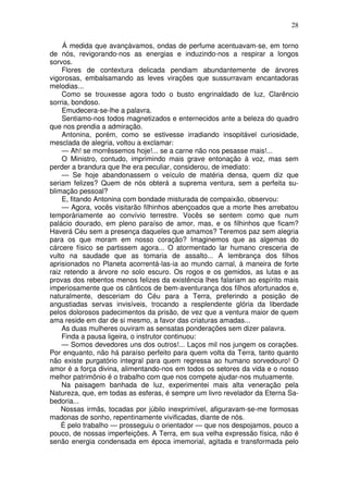 28
Á medida que avançávamos, ondas de perfume acentuavam-se, em torno
de nós, revigorando-nos as energias e induzindo-nos a respirar a longos
sorvos.
Flores de contextura delicada pendiam abundantemente de árvores
vigorosas, embalsamando as leves virações que sussurravam encantadoras
melodias...
Como se trouxesse agora todo o busto engrinaldado de luz, Clarêncio
sorria, bondoso.
Emudecera-se-lhe a palavra.
Sentiamo-nos todos magnetizados e enternecidos ante a beleza do quadro
que nos prendia a admiração.
Antonina, porém, como se estivesse irradiando insopitável curiosidade,
mesclada de alegria, voltou a exclamar:
— Ah! se morrêssemos hoje!... se a carne não nos pesasse mais!...
O Ministro, contudo, imprimindo mais grave entonação à voz, mas sem
perder a brandura que lhe era peculiar, considerou, de imediato:
— Se hoje abandonassem o veículo de matéria densa, quem diz que
seriam felizes? Quem de nós obterá a suprema ventura, sem a perfeita su-
blimação pessoal?
E, fitando Antonina com bondade misturada de compaixão, observou:
— Agora, vocês visitarão filhinhos abençoados que a morte lhes arrebatou
temporàriamente ao convívio terrestre. Vocês se sentem como que num
palácio dourado, em pleno paraíso de amor, mas, e os filhinhos que ficam?
Haverá Céu sem a presença daqueles que amamos? Teremos paz sem alegria
para os que moram em nosso coração? Imaginemos que as algemas do
cárcere físico se partissem agora... O atormentado lar humano cresceria de
vulto na saudade que as tomaria de assalto... A lembrança dos filhos
aprisionados no Planeta acorrentá-las-ia ao mundo carnal, à maneira de forte
raiz retendo a árvore no solo escuro. Os rogos e os gemidos, as lutas e as
provas dos rebentos menos felizes da existência lhes falariam ao espírito mais
imperiosamente que os cânticos de bem-aventurança dos filhos afortunados e,
naturalmente, desceriam do Céu para a Terra, preferindo a posição de
angustiadas servas invisíveis, trocando a resplendente glória da liberdade
pelos dolorosos padecimentos da prisão, de vez que a ventura maior de quem
ama reside em dar de si mesmo, a favor das criaturas amadas...
As duas mulheres ouviram as sensatas ponderações sem dizer palavra.
Finda a pausa ligeira, o instrutor continuou:
— Somos devedores uns dos outros!... Laços mil nos jungem os corações.
Por enquanto, não há paraíso perfeito para quem volta da Terra, tanto quanto
não existe purgatório integral para quem regressa ao humano sorvedouro! O
amor é a força divina, alimentando-nos em todos os setores da vida e o nosso
melhor patrimônio é o trabalho com que nos compete ajudar-nos mutuamente.
Na paisagem banhada de luz, experimentei mais alta veneração pela
Natureza, que, em todas as esferas, é sempre um livro revelador da Eterna Sa-
bedoria...
Nossas irmãs, tocadas por júbilo inexprimível, afiguravam-se-me formosas
madonas de sonho, repentinamente vivificadas, diante de nós.
É pelo trabalho — prosseguiu o orientador — que nos despojamos, pouco a
pouco, de nossas imperfeições. A Terra, em sua velha expressão física, não é
senão energia condensada em época imemorial, agitada e transformada pelo
 