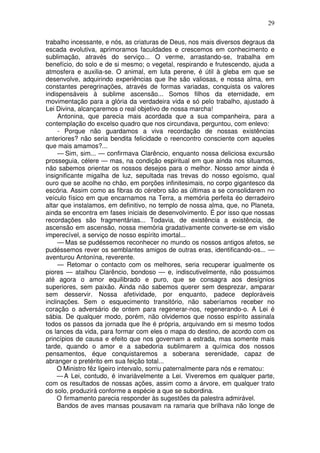 29
trabalho incessante, e nós, as criaturas de Deus, nos mais diversos degraus da
escada evolutiva, aprimoramos faculdades e crescemos em conhecimento e
sublimação, através do serviço... O verme, arrastando-se, trabalha em
benefício, do solo e de si mesmo; o vegetal, respirando e frutescendo, ajuda a
atmosfera e auxilia-se. O animal, em luta perene, é útil à gleba em que se
desenvolve, adquirindo experiências que lhe são valiosas, e nossa alma, em
constantes peregrinações, através de formas variadas, conquista os valores
indispensáveis à sublime ascensão... Somos filhos da eternidade, em
movimentação para a glória da verdadeira vida e só pelo trabalho, ajustado à
Lei Divina, alcançaremos o real objetivo de nossa marcha!
Antonina, que parecia mais acordada que a sua companheira, para a
contemplação do excelso quadro que nos circundava, perguntou, com enlevo:
- Porque não guardamos a viva recordação de nossas existências
anteriores? não seria bendita felicidade o reencontro consciente com aqueles
que mais amamos?...
— Sim, sim... — confirmava Clarêncio, enquanto nossa deliciosa excursão
prosseguia, célere — mas, na condição espiritual em que ainda nos situamos,
não sabemos orientar os nossos desejos para o melhor. Nosso amor ainda é
insignificante migalha de luz, sepultada nas trevas do nosso egoísmo, qual
ouro que se acolhe no chão, em porções infinitesimais, no corpo gigantesco da
escória. Assim como as fibras do cérebro são as últimas a se consolidarem no
veículo físico em que encarnamos na Terra, a memória perfeita éo derradeiro
altar que instalamos, em definitivo, no templo de nossa alma, que, no Planeta,
ainda se encontra em fases iniciais de desenvolvimento. É por isso que nossas
recordações são fragmentárias... Todavia, de existência a existência, de
ascensão em ascensão, nossa memória gradativamente converte-se em visão
imperecível, a serviço de nosso espírito imortal...
— Mas se pudéssemos reconhecer no mundo os nossos antigos afetos, se
pudéssemos rever os semblantes amigos de outras eras, identificando-os... —
aventurou Antonína, reverente.
— Retomar o contacto com os melhores, seria recuperar igualmente os
piores — atalhou Clarêncio, bondoso — e, indiscutivelmente, não possuimos
até agora o amor equilibrado e puro, que se consagra aos desígnios
superiores, sem paixão. Ainda não sabemos querer sem desprezar, amparar
sem desservir. Nossa afetividade, por enquanto, padece deploráveis
inclinações. Sem o esquecimento transitório, não saberíamos receber no
coração o adversário de ontem para regenerar-nos, regenerando-o. A Lei é
sábia. De qualquer modo, porém, não olvidemos que nosso espírito assinala
todos os passos da jornada que lhe é própria, arquivando em si mesmo todos
os lances da vida, para formar com eles o mapa do destino, de acordo com os
princípios de causa e efeito que nos governam a estrada, mas somente mais
tarde, quando o amor e a sabedoria sublimarem a química dos nossos
pensamentos, éque conquistaremos a soberana serenidade, capaz de
abranger o pretérito em sua feição total...
O Ministro fêz ligeiro intervalo, sorriu paternalmente para nós e rematou:
—A Lei, contudo, é invariàvelmente a Lei. Viveremos em qualquer parte,
com os resultados de nossas ações, assim como a árvore, em qualquer trato
do solo, produzirá conforme a espécie a que se subordina.
O firmamento parecia responder às sugestões da palestra admirável.
Bandos de aves mansas pousavam na ramaria que brilhava não longe de
 