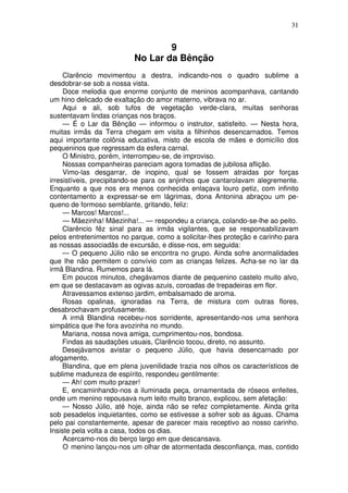 31
9
No Lar da Bênção
Clarêncio movimentou a destra, indicando-nos o quadro sublime a
desdobrar-se sob a nossa vista.
Doce melodia que enorme conjunto de meninos acompanhava, cantando
um hino delicado de exaltação do amor materno, vibrava no ar.
Aqui e ali, sob tufos de vegetação verde-clara, muitas senhoras
sustentavam lindas crianças nos braços.
— É o Lar da Bênção — informou o instrutor, satisfeito. — Nesta hora,
muitas irmãs da Terra chegam em visita a filhinhos desencarnados. Temos
aqui importante colônia educativa, misto de escola de mães e domicílio dos
pequeninos que regressam da esfera carnal.
O Ministro, porém, interrompeu-se, de improviso.
Nossas companheiras pareciam agora tomadas de jubilosa aflição.
Vimo-las desgarrar, de inopino, qual se fossem atraidas por forças
irresistíveis, precipitando-se para os anjinhos que cantarolavam alegremente.
Enquanto a que nos era menos conhecida enlaçava louro petiz, com infinito
contentamento a expressar-se em lágrimas, dona Antonina abraçou um pe-
queno de formoso semblante, gritando, feliz:
— Marcos! Marcos!...
— Mãezinha! Mãezinha!... — respondeu a criança, colando-se-lhe ao peito.
Clarêncio fêz sinal para as irmãs vigilantes, que se responsabilizavam
pelos entretenimentos no parque, como a solicitar-lhes proteção e carinho para
as nossas associadãs de excursão, e disse-nos, em seguida:
— O pequeno Júlio não se encontra no grupo. Ainda sofre anormalidades
que lhe não permitem o convívio com as crianças felizes. Acha-se no lar da
irmã Blandina. Rumemos para lá.
Em poucos minutos, chegávamos diante de pequenino castelo muito alvo,
em que se destacavam as ogivas azuis, coroadas de trepadeiras em flor.
Atravessamos extenso jardim, embalsamado de aroma.
Rosas opalinas, ignoradas na Terra, de mistura com outras flores,
desabrochavam profusamente.
A irmã Blandina recebeu-nos sorridente, apresentando-nos uma senhora
simpática que lhe fora avozinha no mundo.
Mariana, nossa nova amiga, cumprimentou-nos, bondosa.
Findas as saudações usuais, Clarêncio tocou, direto, no assunto.
Desejávamos avistar o pequeno Júlio, que havia desencarnado por
afogamento.
Blandina, que em plena juvenilidade trazia nos olhos os característicos de
sublime madureza de espírito, respondeu gentilmente:
— Ah! com muito prazer!
E, encaminhando-nos a iluminada peça, ornamentada de róseos enfeites,
onde um menino repousava num leito muito branco, explicou, sem afetação:
— Nosso Júlio, até hoje, ainda não se refez completamente. Ainda grita
sob pesadelos inquietantes, como se estivesse a sofrer sob as águas. Chama
pelo pai constantemente, apesar de parecer mais receptivo ao nosso carinho.
Insiste pela volta a casa, todos os dias.
Acercamo-nos do berço largo em que descansava.
O menino lançou-nos um olhar de atormentada desconfiança, mas, contido
 