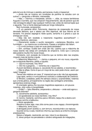 32
pela ternura da irmã que o assistia, permaneceu mudo e impassível.
— Ainda não se mostrou em condições de partilhar os estudos com os
outros? — perguntou o Ministro, interessado.
— Não — informou a interpelada, solícita —, aliás, os nossos benfeitores
Augusto e Cornélio, que nos amparam frequentemente, são de parecer que ele
não conseguirá adquirir aqui qualquer melhora real, antes da reencarnação que
o aguarda. Traz a mente desorganizada por longa indisciplina.
Bem humorada, acrescentou:
— É um paciente difícil. Felizmente, dispomos da cooperação de nossa
devotada Mariana, que o adotou por filho espiritual, até que retorne ao lar
terrestre. Foi preciso segregá-lo neste quarto, tamanha é a gritaria a que se
entrega por vezes.
— Mas não tem recebido o tratamento magnético aconselhável? —
indagou Clarêncio, atencioso.
— Diariamente recebe o auxílio necessário —esclareceu Blandina, com
humildade —, eu mesma sou a enfermeira. Passes e remédios não faltam.
— E a irmã conhece o caso em suas particularidades?
— Sim, conheço. Eulália tem vindo até nós. Lastimo que a mãezinha de
nosso doente não esteja em condições de ampará-lo. Creio que o concurso
dela poderia insuflar-lhe novas forças.
Entretanto, com exceção da irmãzinha que se lembra dele nas orações,
ninguém mais da família o ajuda.
— Mãezinha! Mãezinha L.. — clamou o pequeno, em voz rouca, erguendo-
se e enlaçando Blandina, pálido e inquieto.
— Que te incomoda, meu filho?
— Dói-me a garganta... — lamentou-se o rapazinho.
A jovem benfeitora abraçou-o, osculando-lhe os cabelos, e recomendou:
— Não te aflijas. Como é que um moço de teu valor pode chorar, assim por
nada? Imagina!
Temos três médicos em casa. E’ impossível que a dor não fuja apressada.
Logo após, sentou-o numa poltrona e solícitou a colaboração de Clarêncio.
O Ministro, cuidadoso, pediu-lhe abrisse a boca e, surpreendidos, notámos
que a fenda glótica, principalmente na região das cartilagens aritenóides,
apresentava extensa chaga.
O orientador aplicou-lhe recursos magnéticos especiais e, em poucos
instantes, Júlio voltou à tranqüilidade.
— Então? — falou Blandina, amparando-o, afetuosa — onde está agora a
garganta dolorida?
E, visivelmente satisfeita, acrescentou:
— Já agradeceste ao nosso benfeitor, meu filho?
O menino, hesitante, caminhou para o Ministro, beijou-lhe a destra com
respeitoso carinho e balbuciou:
— Muito agradecido.
Blandina ia dizer algo, mas Júlio correu para o seu regaço, choramingando:
— Mãezinha, tenho sono...
A abnegada jovem acolheu-o, com ternura, reconduzindo-o ao repouso.
Quando tornou à sala, Clarêncio informou que doara ao enfermo energias
anestesiantes.
Notara-o fatigado, resolvendo, por isso, induzi-lo ao descanso.
E, talvez porque nos percebesse o cérebro esfogueado de indagações,
 