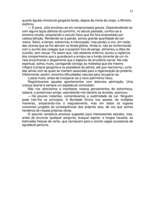 33
quanto àquela minúscula garganta ferida, depois da morte do corpo, o Ministro
explicou:
— É pena. Júlio envolveu-se em compromissos graves. Desentendendo-se
com alguns laços afetivos do caminho, no século passado, confiou-se a
extrema revolta, aniquilando o veículo físico que lhe fora emprestado por
valiosa bênção. Rendendo-se à paixão, sorveu grande quantidade de cor-
rosivo. Salvo, a tempo, sobreviveu à intoxicação. mas perdeu a voz, em razão
das úlceras que se lhe abriram na fenda glótica. Ainda aí, não se conformando
com o auxílio dos colegas que o puseram fora de perigo, alimentou a idéia de
suicídio, sem recuar. Foi assim que, não obstante enfermo, burlou a vigilância
dos companheiros que o guardavam e arrojou-se a funda corrente de um rio,
nela encontrando o afogamento que o separou do envoltório carnal. Na vida
espiritual, sofreu muito, carregando consigo as moléstias que ele mesmo
infligira à própria garganta e os pesadelos da asfixia, até que reencarnou, junto
das almas com as quais se mantém associado para a regeneração do pretérito.
Infelizmente, porém, encontra dificuldades naturais para recuperar-se.
Lutará muito, antes de incorporar-se a novo patrimônio físico.
Registrávamos aqueles apontamentos com dolorosa admiração. Uma
criança doente é sempre um espetáculo comovedor.
Não nos atreviamos a manifestar nossos pensamentos de estranheza,
todavia, o prestimoso amigo, assinalando-nos decerto as dúvidas, acentuou:
— Há poucos instantes, comentávamos a sublimidade da Lei. Ninguém
pode trair-lhe os princípios. A Bondade Divina nos assiste, de múltiplas
maneiras, amparando-nos o reajustamento, mas em todos os lugares
viveremos jungidos às consequências dos próprios atos, de vez que somos
herdeiros de nossas próprias obras.
O assunto constituía preciosa sugestão para interessantes estudos, mas,
antes de enunciar qualquer pergunta, busquei aspirar, a longos haustos, as
baforadas frescas de vento, que carreavam para o recinto vagas sucessivas de
agradável perfume.
 