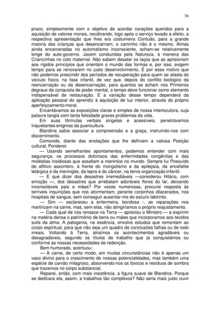 36
prazo, simplesmente com o objetivo de acordar corações queridos para a
aquisição de valores morais, recobrando, logo após o serviço levado a efeito, a
respectiva apresentação que lhes era costumeira Contudo, para a grande
maioria das crianças que desencarnam, o caminho não é o mesmo. Almas
ainda encarceradas no automatismo inconsciente, acham-se relativamente
longe do auto-governo. Jazem conduzidas pela Natureza, à maneira das
Criancinhas no colo maternal. Não sabem desatar os laços que as aprisionam
aos rígidos princípios que orientam o mundo das formas e, por isso, exigem
tempo para se renovarem no justo desenvolvimento. É por esse motivo que
não podemos prescindir dos períodos de recuperação para quem se afasta do
veículo físico, na fase infantil, de vez que, depois do conflito biológico da
reencarnação ou da desencarnação, para quantos se acham nos Primeiros
degraus da conquista de poder mental, o tempo deve funcionar como elemento
indispensável de restauração. E a variação desse tempo dependerá da
aplicação pessoal do aprendiz à aquisição de luz interior, através do próprio
aperfeiçoamento moral.
Encantávamos as exposições claras e simples de nossa interlocutora, cuja
palavra tangia com tanta felicidade graves problemas da vida.
Em suas fórmulas verbais singelas e acessíveis, penetrávamos
inquietantes enigmas da puericultura.
Blandina sabia associar a compreensão e a graça, instruindo-nos com
discernimento.
Comovido, diante das anotações que lhe definiam a valiosa Posição
cultural, Ponderei:
— Usando semelhantes apontamentos, podemos entender com mais
segurança, os processos dolorosos das enfermidades congênitas e das
moléstias insidiosas que assaltam a meninice no mundo. Sempre fui Possuído
de aflitivo assombro, à frente do mongolismo e da epilepsia, da encefalite
letárgica e da meningite, da lepra e do câncer, na tenra organização infantil.
— E que dizer dos desastres irremediáveis —considerou Hilário, com
emoção —, dos desastres que arrebatam adoráveis flores do lar, deixando
inconsoláveis pais e mães? Por vezes numerosas, procurei resposta às
terríveis inquirições que nos atormentam, perante corpinhos dilacerados, nos
hospitais de sangue, sem conseguir ausentar-me do escuro labirinto.
— Sim — esclareceu a enfermeira, bondosa -, as reparações nos
martirizam na carne, mas, sem elas, não atingiríamos o próprio reajustamento.
— Cada qual de nós renasce na Terra — apreciou o Ministro — a exprimir
na matéria densa o patrimônio de bens ou males que incorporamos aos tecidos
sutis da alma. A patogenia, na essência, envolve estudos que remontam ao
corpo espiritual, para que não seja um quadro de conclusões falhas ou de todo
irreais. Voltando à Terra, atraímos os acontecimentos agradáveis ou
desagradáveis, segundo os títulos de trabalho que já conquistámos ou
conforme as nossas necessidades de redenção.
Bem humorado, acentuou:
— A carne, de certo modo, em muitas circunstâncias não é apenas um
vaso divino para o crescimento de nossas potencialidades, mas também uma
espécie de carvão milagroso, absorvendo-nos os tóxicos e resíduos de sombra
que trazemos no corpo substancial.
Reparei, então, com mais insistência, a figura suave de Blandina. Porque
se dedicara ela, assim, a trabalhos tão complexos? Não seria mais justo ouvir
 